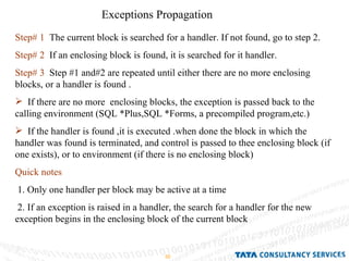 Exceptions Propagation Step# 1   The current block is searched for a handler. If not found, go to step 2. Step# 2   If an enclosing block is found, it is searched for it handler. Step# 3   Step #1 and#2 are repeated until either there are no more enclosing blocks, or a handler is found . If there are no more  enclosing blocks, the exception is passed back to the calling environment (SQL *Plus,SQL *Forms, a precompiled program,etc.) If the handler is found ,it is executed .when done the block in which the handler was found is terminated, and control is passed to thee enclosing block (if one exists), or to environment (if there is no enclosing block) Quick notes 1. Only one handler per block may be active at a time 2. If an exception is raised in a handler, the search for a handler for the new exception begins in the enclosing block of the current block 