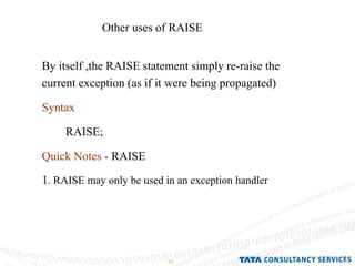 Other uses of RAISE By itself ,the RAISE statement simply re-raise the current exception (as if it were being propagated) Syntax RAISE; Quick Notes  -  RAISE 1 . RAISE may only be used in an exception handler 