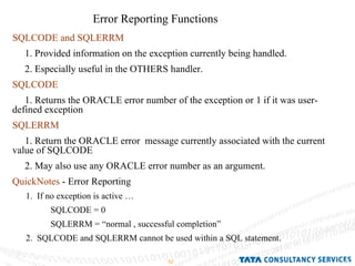 Error Reporting Functions SQLCODE and SQLERRM 1. Provided information on the exception currently being handled. 2. Especially useful in the OTHERS handler. SQLCODE 1. Returns the ORACLE error number of the exception or 1 if it was user-defined exception  SQLERRM 1. Return the ORACLE error  message currently associated with the current value of SQLCODE 2. May also use any ORACLE error number as an argument. QuickNotes  - Error Reporting  1.  If no exception is active … SQLCODE = 0 SQLERRM = “normal , successful completion” 2.  SQLCODE and SQLERRM cannot be used within a SQL statement. 