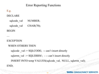 Error Reporting Functions E.g.  DECLARE sqlcode_val  NUMBER; sqlcode_val  CHAR(70); BEGIN … EXCEPTION WHEN OTHERS THEN sqlcode _val := SQLCODE;  -- can’t insert directly sqlerrm_val  := SQLERRM ;  - -- can’t insert directly INSERT INTO temp VALUES(sqlcode_val,  NULL, sqlerrm_val); END; 