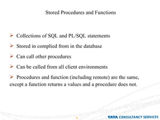 Stored Procedures and Functions Collections of SQL and PL/SQL statements Stored in complied from in the database Can call other procedures Can be called from all client environments Procedures and function (including remote) are the same, except a function returns a values and a procedure does not. 