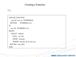 Creating a Function E.g. CREATE FUNCTION get_bal  (acc_no  NUMBER(4)) RETURN  NUMBER(11,2); IS acc_bal  NUMBER(11,2); BEGIN SELECT  balance INTO  acc_bal FROM  accounts WHERE  account_id_no=acc_no; RETURN  (acc_bal); END; 