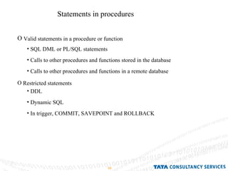Statements in procedures Valid statements in a procedure or function Restricted statements SQL DML or PL/SQL statements Calls to other procedures and functions stored in the database Calls to other procedures and functions in a remote database DDL Dynamic SQL In trigger, COMMIT, SAVEPOINT and ROLLBACK 