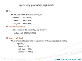 Specifying procedure arguments E.g. Positional Method Named Method CREATE PROCEDURE update_sal (empno  NUMBER, bonus  NUMBER, sal_incr  NUMBER)  ….; List values in the order they are declared  update_sal  (7000,20,500); List argument names and values in any order, using special syntax update_sal (bonus => 20, sal_incr => 500, empno => 7000); 