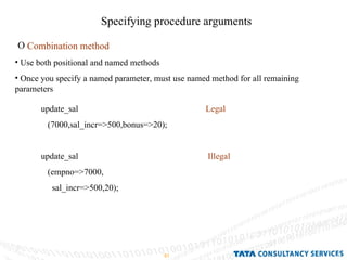 Specifying procedure arguments Combination method Use both positional and named methods Once you specify a named parameter, must use named method for all remaining parameters update_sal  Legal (7000,sal_incr=>500,bonus=>20); update_sal  Illegal (empno=>7000, sal_incr=>500,20); 
