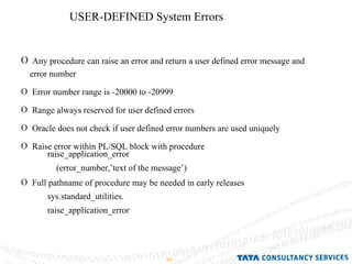USER-DEFINED System Errors Any procedure can raise an error and return a user defined error message and error number Error number range is -20000 to -20999 Range always reserved for user defined errors Oracle does not check if user defined error numbers are used uniquely Raise error within PL/SQL block with procedure Full pathname of procedure may be needed in early releases  raise_application_error (error_number,’text of the message’) sys.standard_utilities. raise_application_error  