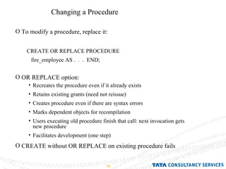 Changing a Procedure To modify a procedure, replace it: OR REPLACE option: CREATE without OR REPLACE on existing procedure fails CREATE OR REPLACE PROCEDURE fire_employee AS .  .  .  END; Recreates the procedure even if it already exists Retains existing grants (need not reissue) Creates procedure even if there are syntax errors Marks dependent objects for recompilation  Users executing old procedure finish that call: next invocation gets  new procedure Facilitates development (one step) 