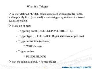 What is a Trigger A user-defined PL/SQL block associated with a specific  table, and implicitly fired (executed) when a triggering statement is issued against the table Made up of parts - Triggering event (INSERT/UPDATE/DELETE) - Trigger type (BEFORE/AFTER, per statement or per row) - Trigger restriction (optional) *  WHEN clause - Trigger action  *  PL/SQL BLOCK Not the same as a SQL * Forms trigger 