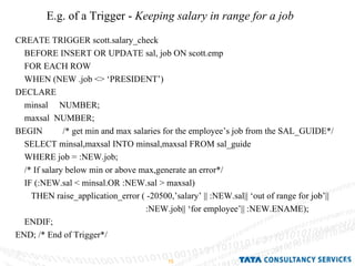 E.g. of a Trigger -  Keeping salary in range for a job CREATE TRIGGER scott.salary_check BEFORE INSERT OR UPDATE sal, job ON scott.emp FOR EACH ROW WHEN (NEW .job <> ‘PRESIDENT’) DECLARE  minsal  NUMBER; maxsal  NUMBER; BEGIN  /* get min and max salaries for the employee’s job from the SAL_GUIDE*/ SELECT minsal,maxsal INTO minsal,maxsal FROM sal_guide WHERE job = :NEW.job; /* If salary below min or above max,generate an error*/ IF (:NEW.sal < minsal.OR :NEW.sal > maxsal) THEN raise_application_error ( -20500,’salary’ || :NEW.sal|| ‘out of range for job’|| :NEW.job|| ‘for employee’|| :NEW.ENAME); ENDIF; END; /* End of Trigger*/ 