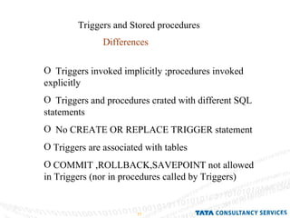 Triggers and Stored procedures Differences Triggers invoked implicitly ;procedures invoked explicitly Triggers and procedures crated with different SQL statements No CREATE OR REPLACE TRIGGER statement Triggers are associated with tables COMMIT ,ROLLBACK,SAVEPOINT not allowed in Triggers (nor in procedures called by Triggers) 
