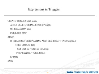Expressions in Triggers CREATE TRIGGER total_salary AFTER DELETE OR INSERT OR UPDATE OF deptno,sal ON emp FOR EACH ROW BEGIN IF (DELETING) OR (UPDATING AND: OLD deptno <> :NEW deptno.) THEN UPDATE dept SET total_sal = total_sal -:OLD.sal WHERE deptno. = :OLD.deptno; END IF; END; 