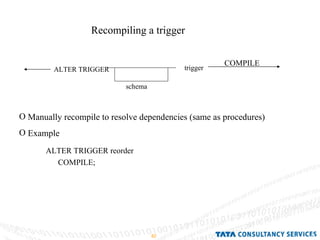 Recompiling a trigger ALTER TRIGGER COMPILE Manually recompile to resolve dependencies (same as procedures) Example ALTER TRIGGER reorder COMPILE; schema trigger 