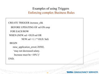 Examples of using Triggers Enforcing complex Business Rules CREATE TRIGGER increase_chk BEFORE UPDATING OF sal ON emp FOR EACH ROW  WHEN (NEW.sal <OLD.sal OR  NEW.sal >1.1 * OLD. Sal) BEGIN raise_application_error(-20502, ‘ may not decreased salary. Increase must be <10%’)’ END;  