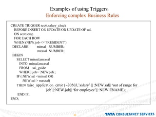 Examples of using Triggers Enforcing complex Business Rules CREATE TRIGGER scott.salary_check BEFORE INSERT OR UPDATE OR UPDATE OF sal, ON scott.emp FOR EACH ROW WHEN (NEW.job <>’PRESIDENT’) DECLARE  minsal  NUMBER; maxsal  NUMBER; BEGIN SELECT minsal,maxsal INTO  minsal,maxsal FROM  sal_guide WHERE job= :NEW.job ; IF (:NEW.sal <minsal OR :NEW.sal > maxsal) THEN  raise_application_error ( -20503,’salary’ || :NEW.sal|| ‘out of range for job’||:NEW.job|| ‘for employee’|| :NEW.ENAME); END IF; END; 