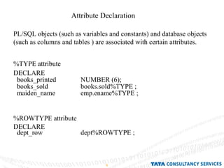 Attribute Declaration PL/SQL objects (such as variables and constants) and database objects (such as columns and tables ) are associated with certain attributes. %TYPE attribute DECLARE books_printed NUMBER (6); books_sold  books.sold%TYPE ; maiden_name  emp.ename%TYPE ; %ROWTYPE attribute DECLARE dept_row dept%ROWTYPE ; 