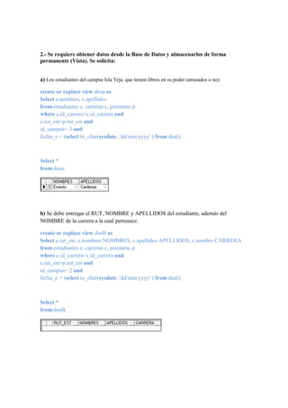 2.- Se requiere obtener datos desde la Base de Datos y almacenarlos de forma
permanente (Vista). Se solicita:


a) Los estudiantes del campus Isla Teja, que tienen libros en su poder (atrasados o no).

create or replace view dosa as
Select e.nombres, e.apellidos
from estudiantes e, carreras c, prestamo p
where e.id_carrera=c.id_carrera and
e.rut_est=p.rut_est and
id_campus= 3 and
fecha_e < (select to_char(sysdate ,'dd/mm/yyyy' ) from dual);



Select *
from dosa;




b) Se debe entregar el RUT, NOMBRE y APELLIDOS del estudiante, además del
NOMBRE de la carrera a la cual pertenece.

create or replace view dosB as
Select e.rut_est, e.nombres NOMBRES, e.apellidos APELLIDOS, c.nombre CARRERA
from estudiantes e, carreras c, prestamo p
where e.id_carrera=c.id_carrera and
e.rut_est=p.rut_est and
id_campus= 2 and
fecha_e > (select to_char(sysdate ,'dd/mm/yyyy' ) from dual);



Select *
from dosB;
 
