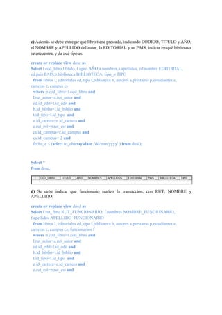 c) Además se debe entregar que libro tiene prestado, indicando CODIGO, TITULO y AÑO,
el NOMBRE y APELLIDO del autor, la EDITORIAL y su PAIS, indicar en qué biblioteca
se encuentra, y de qué tipo es.

create or replace view dosc as
Select l.cod_libro,l.titulo, l.agno AÑO,a.nombres,a.apellidos, ed.nombre EDITORIAL,
ed.pais PAIS,b.biblioteca BIBLIOTECA, tipo_p TIPO
 from libros l, editoriales ed, tipo t,biblioteca b, autores a,prestamo p,estudiantes e,
carreras c, campus cs
 where p.cod_libro=l.cod_libro and
 l.rut_autor=a.rut_autor and
 ed.id_edit=l.id_edit and
 b.id_biblio=l.id_biblio and
 t.id_tipo=l.id_tipo and
 e.id_carrera=c.id_carrera and
 e.rut_est=p.rut_est and
 cs.id_campus=c.id_campus and
 cs.id_campus= 2 and
 fecha_e < (select to_char(sysdate ,'dd/mm/yyyy' ) from dual);



Select *
from dosc;




d) Se debe indicar que funcionario realizo la transacción, con RUT, NOMBRE y
APELLIDO.

create or replace view dosd as
Select f.rut_func RUT_FUNCIONARIO, f.nombres NOMBRE_FUNCIONARIO,
f.apellidos APELLIDO_FUNCIONARIO
  from libros l, editoriales ed, tipo t,biblioteca b, autores a,prestamo p,estudiantes e,
carreras c, campus cs, funcionarios f
  where p.cod_libro=l.cod_libro and
  l.rut_autor=a.rut_autor and
  ed.id_edit=l.id_edit and
  b.id_biblio=l.id_biblio and
  t.id_tipo=l.id_tipo and
  e.id_carrera=c.id_carrera and
  e.rut_est=p.rut_est and
 