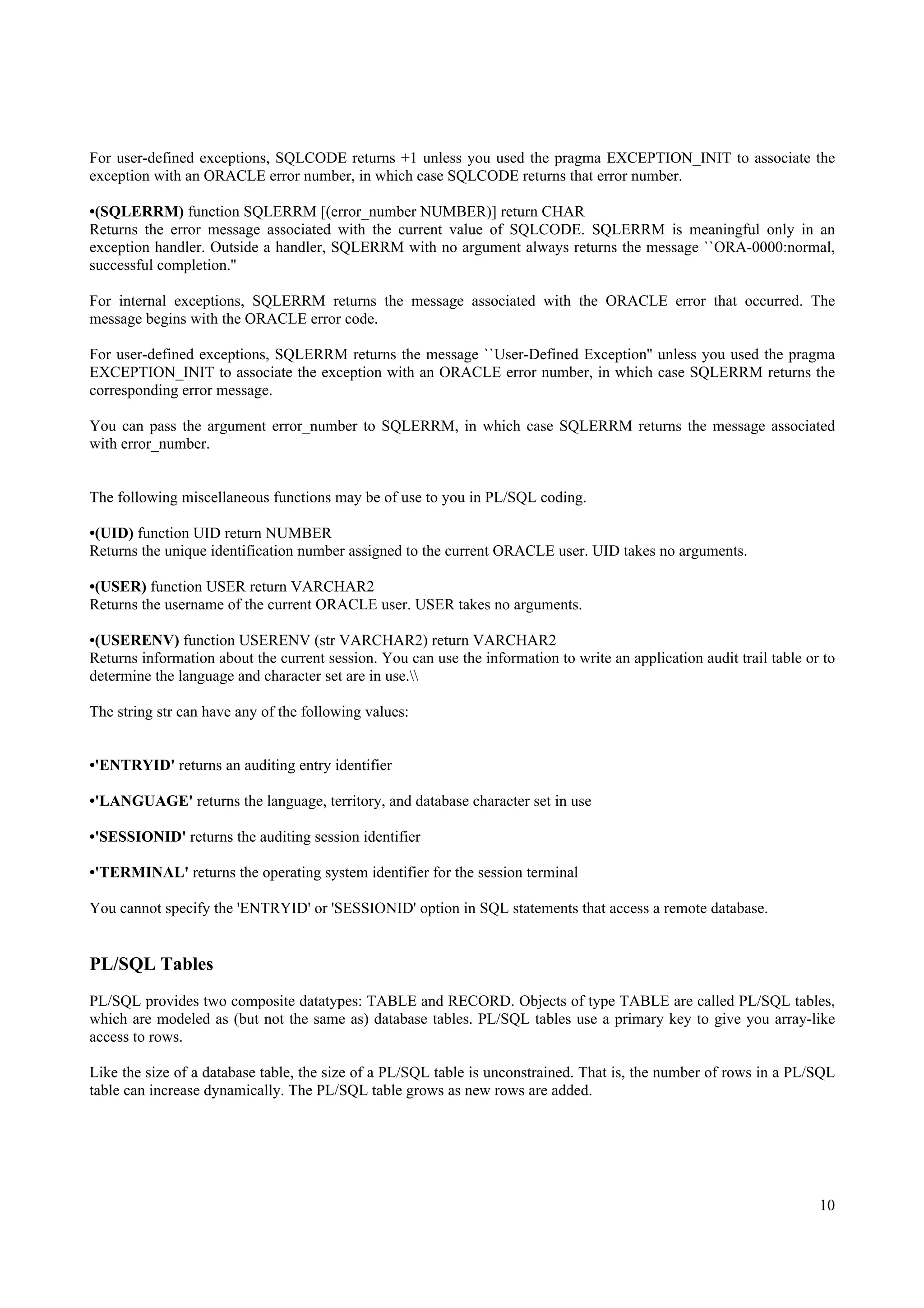 For user-defined exceptions, SQLCODE returns +1 unless you used the pragma EXCEPTION_INIT to associate the
exception with an ORACLE error number, in which case SQLCODE returns that error number.

•(SQLERRM) function SQLERRM [(error_number NUMBER)] return CHAR
Returns the error message associated with the current value of SQLCODE. SQLERRM is meaningful only in an
exception handler. Outside a handler, SQLERRM with no argument always returns the message ``ORA-0000:normal,
successful completion.''

For internal exceptions, SQLERRM returns the message associated with the ORACLE error that occurred. The
message begins with the ORACLE error code.

For user-defined exceptions, SQLERRM returns the message ``User-Defined Exception'' unless you used the pragma
EXCEPTION_INIT to associate the exception with an ORACLE error number, in which case SQLERRM returns the
corresponding error message.

You can pass the argument error_number to SQLERRM, in which case SQLERRM returns the message associated
with error_number.


The following miscellaneous functions may be of use to you in PL/SQL coding.

•(UID) function UID return NUMBER
Returns the unique identification number assigned to the current ORACLE user. UID takes no arguments.

•(USER) function USER return VARCHAR2
Returns the username of the current ORACLE user. USER takes no arguments.

•(USERENV) function USERENV (str VARCHAR2) return VARCHAR2
Returns information about the current session. You can use the information to write an application audit trail table or to
determine the language and character set are in use.

The string str can have any of the following values:


•'ENTRYID' returns an auditing entry identifier

•'LANGUAGE' returns the language, territory, and database character set in use

•'SESSIONID' returns the auditing session identifier

•'TERMINAL' returns the operating system identifier for the session terminal

You cannot specify the 'ENTRYID' or 'SESSIONID' option in SQL statements that access a remote database.


PL/SQL Tables
PL/SQL provides two composite datatypes: TABLE and RECORD. Objects of type TABLE are called PL/SQL tables,
which are modeled as (but not the same as) database tables. PL/SQL tables use a primary key to give you array-like
access to rows.

Like the size of a database table, the size of a PL/SQL table is unconstrained. That is, the number of rows in a PL/SQL
table can increase dynamically. The PL/SQL table grows as new rows are added.




                                                                                                                       10
 