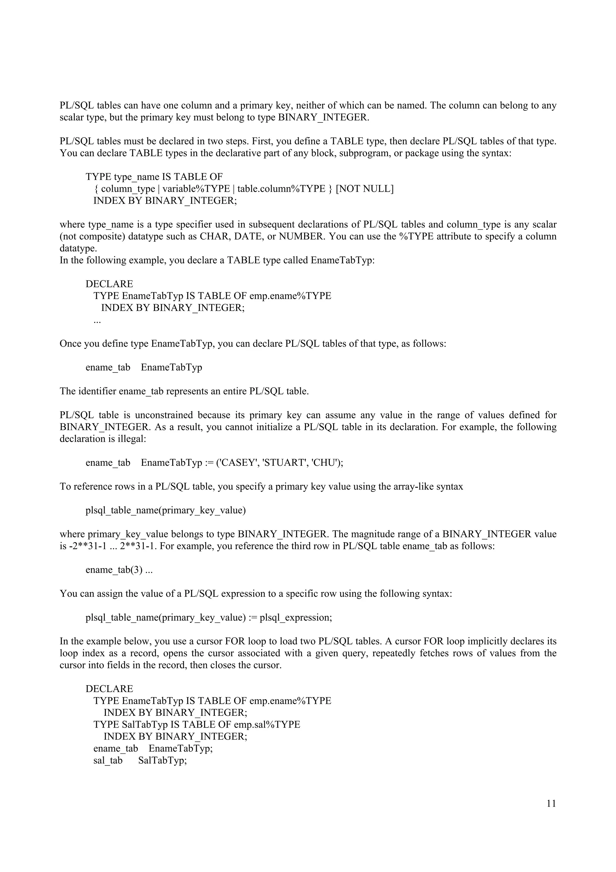 PL/SQL tables can have one column and a primary key, neither of which can be named. The column can belong to any
scalar type, but the primary key must belong to type BINARY_INTEGER.

PL/SQL tables must be declared in two steps. First, you define a TABLE type, then declare PL/SQL tables of that type.
You can declare TABLE types in the declarative part of any block, subprogram, or package using the syntax:

      TYPE type_name IS TABLE OF
       { column_type | variable%TYPE | table.column%TYPE } [NOT NULL]
       INDEX BY BINARY_INTEGER;

where type_name is a type specifier used in subsequent declarations of PL/SQL tables and column_type is any scalar
(not composite) datatype such as CHAR, DATE, or NUMBER. You can use the %TYPE attribute to specify a column
datatype.
In the following example, you declare a TABLE type called EnameTabTyp:

      DECLARE
       TYPE EnameTabTyp IS TABLE OF emp.ename%TYPE
           INDEX BY BINARY_INTEGER;
       ...

Once you define type EnameTabTyp, you can declare PL/SQL tables of that type, as follows:

      ename_tab    EnameTabTyp

The identifier ename_tab represents an entire PL/SQL table.

PL/SQL table is unconstrained because its primary key can assume any value in the range of values defined for
BINARY_INTEGER. As a result, you cannot initialize a PL/SQL table in its declaration. For example, the following
declaration is illegal:

      ename_tab    EnameTabTyp := ('CASEY', 'STUART', 'CHU');

To reference rows in a PL/SQL table, you specify a primary key value using the array-like syntax

      plsql_table_name(primary_key_value)

where primary_key_value belongs to type BINARY_INTEGER. The magnitude range of a BINARY_INTEGER value
is -2**31-1 ... 2**31-1. For example, you reference the third row in PL/SQL table ename_tab as follows:

      ename_tab(3) ...

You can assign the value of a PL/SQL expression to a specific row using the following syntax:

      plsql_table_name(primary_key_value) := plsql_expression;

In the example below, you use a cursor FOR loop to load two PL/SQL tables. A cursor FOR loop implicitly declares its
loop index as a record, opens the cursor associated with a given query, repeatedly fetches rows of values from the
cursor into fields in the record, then closes the cursor.

      DECLARE
       TYPE EnameTabTyp IS TABLE OF emp.ename%TYPE
          INDEX BY BINARY_INTEGER;
       TYPE SalTabTyp IS TABLE OF emp.sal%TYPE
          INDEX BY BINARY_INTEGER;
       ename_tab EnameTabTyp;
       sal_tab  SalTabTyp;



                                                                                                                  11
 