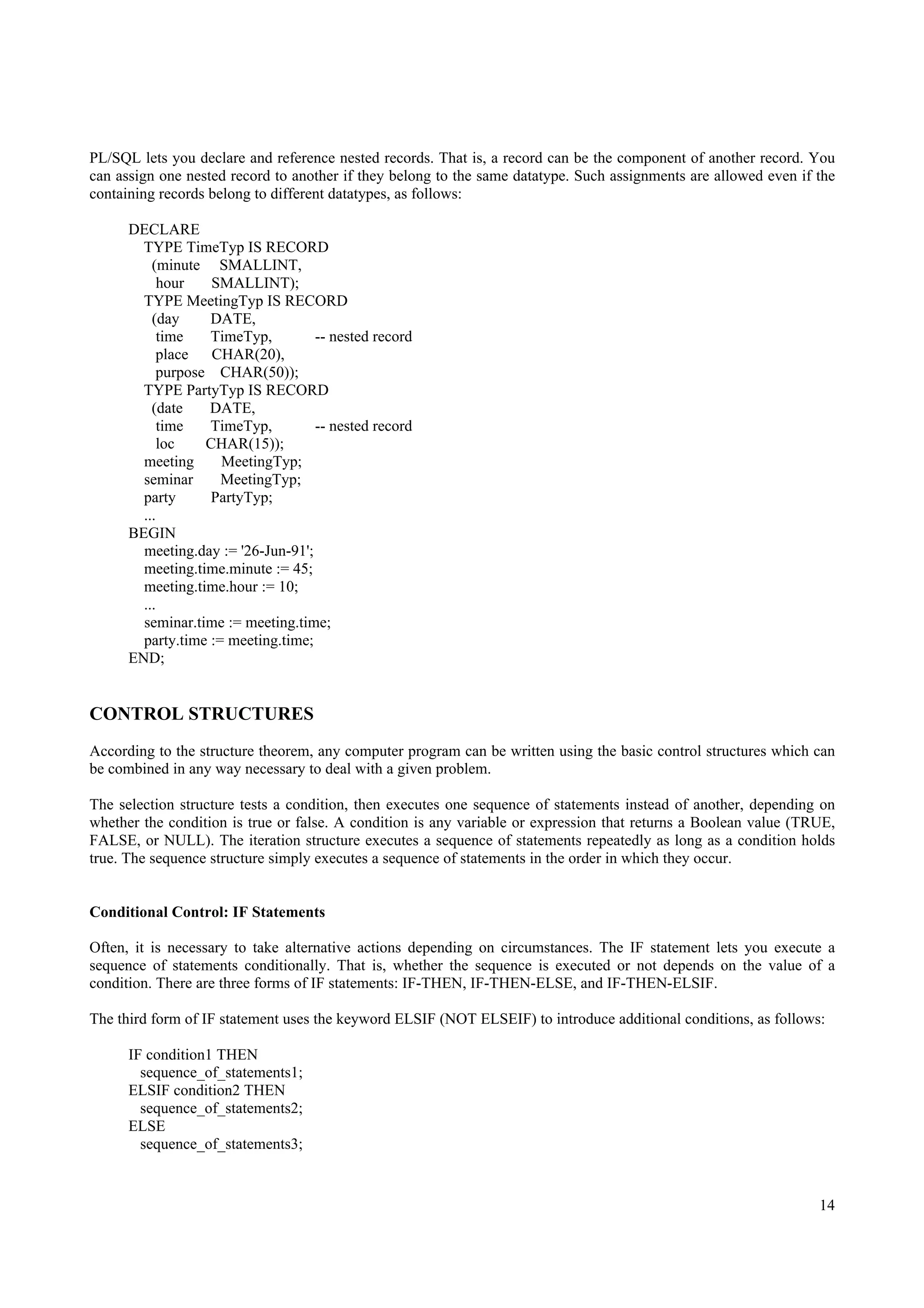 PL/SQL lets you declare and reference nested records. That is, a record can be the component of another record. You
can assign one nested record to another if they belong to the same datatype. Such assignments are allowed even if the
containing records belong to different datatypes, as follows:

      DECLARE
        TYPE TimeTyp IS RECORD
          (minute SMALLINT,
            hour   SMALLINT);
        TYPE MeetingTyp IS RECORD
          (day     DATE,
            time   TimeTyp,         -- nested record
           place   CHAR(20),
           purpose CHAR(50));
        TYPE PartyTyp IS RECORD
          (date    DATE,
            time   TimeTyp,         -- nested record
           loc    CHAR(15));
        meeting      MeetingTyp;
        seminar      MeetingTyp;
        party      PartyTyp;
        ...
      BEGIN
        meeting.day := '26-Jun-91';
        meeting.time.minute := 45;
        meeting.time.hour := 10;
        ...
        seminar.time := meeting.time;
        party.time := meeting.time;
      END;


CONTROL STRUCTURES
According to the structure theorem, any computer program can be written using the basic control structures which can
be combined in any way necessary to deal with a given problem.

The selection structure tests a condition, then executes one sequence of statements instead of another, depending on
whether the condition is true or false. A condition is any variable or expression that returns a Boolean value (TRUE,
FALSE, or NULL). The iteration structure executes a sequence of statements repeatedly as long as a condition holds
true. The sequence structure simply executes a sequence of statements in the order in which they occur.


Conditional Control: IF Statements

Often, it is necessary to take alternative actions depending on circumstances. The IF statement lets you execute a
sequence of statements conditionally. That is, whether the sequence is executed or not depends on the value of a
condition. There are three forms of IF statements: IF-THEN, IF-THEN-ELSE, and IF-THEN-ELSIF.

The third form of IF statement uses the keyword ELSIF (NOT ELSEIF) to introduce additional conditions, as follows:

      IF condition1 THEN
        sequence_of_statements1;
      ELSIF condition2 THEN
        sequence_of_statements2;
      ELSE
        sequence_of_statements3;


                                                                                                                  14
 