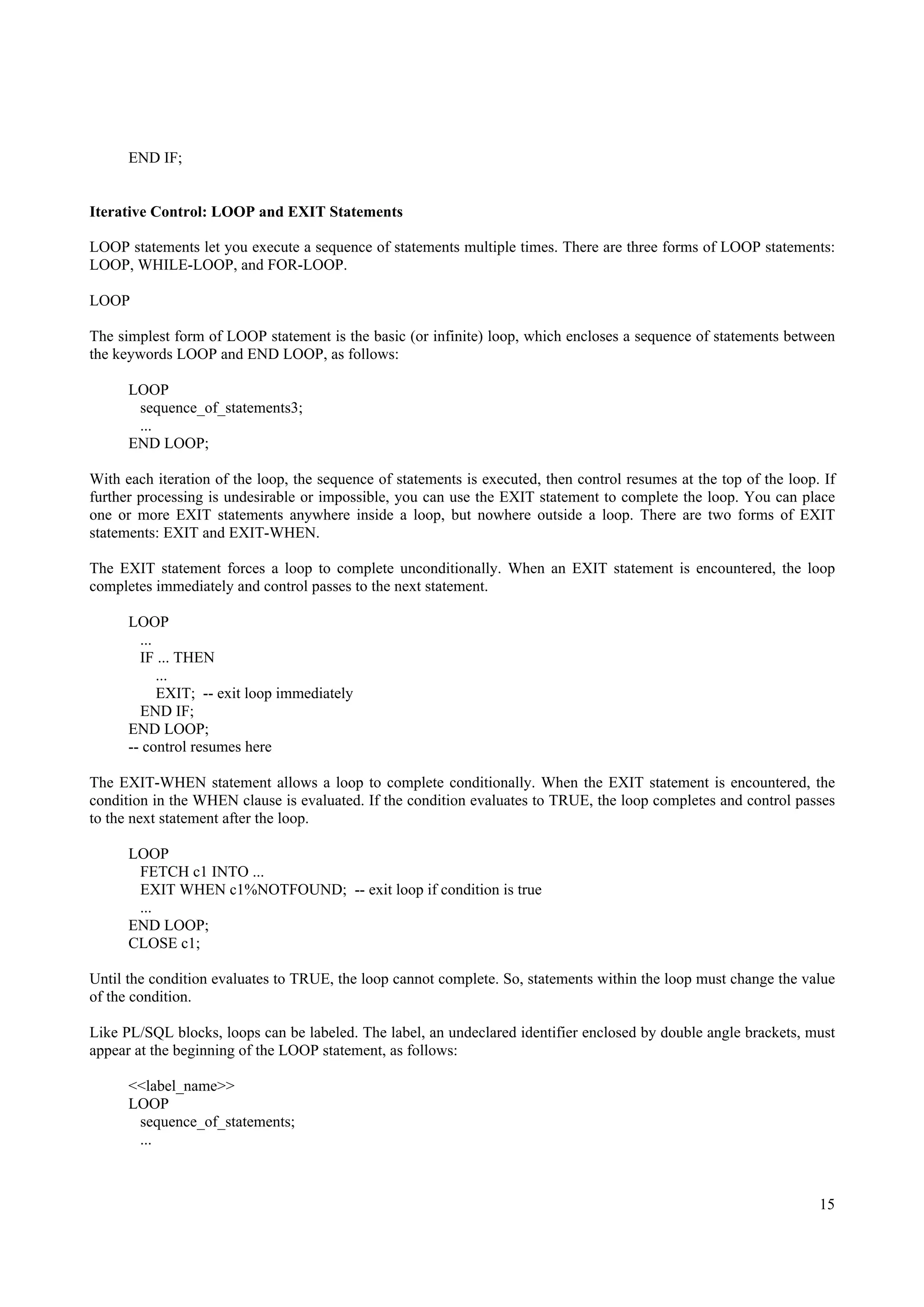 END IF;


Iterative Control: LOOP and EXIT Statements

LOOP statements let you execute a sequence of statements multiple times. There are three forms of LOOP statements:
LOOP, WHILE-LOOP, and FOR-LOOP.

LOOP

The simplest form of LOOP statement is the basic (or infinite) loop, which encloses a sequence of statements between
the keywords LOOP and END LOOP, as follows:

      LOOP
       sequence_of_statements3;
       ...
      END LOOP;

With each iteration of the loop, the sequence of statements is executed, then control resumes at the top of the loop. If
further processing is undesirable or impossible, you can use the EXIT statement to complete the loop. You can place
one or more EXIT statements anywhere inside a loop, but nowhere outside a loop. There are two forms of EXIT
statements: EXIT and EXIT-WHEN.

The EXIT statement forces a loop to complete unconditionally. When an EXIT statement is encountered, the loop
completes immediately and control passes to the next statement.

      LOOP
        ...
        IF ... THEN
            ...
            EXIT; -- exit loop immediately
        END IF;
      END LOOP;
      -- control resumes here

The EXIT-WHEN statement allows a loop to complete conditionally. When the EXIT statement is encountered, the
condition in the WHEN clause is evaluated. If the condition evaluates to TRUE, the loop completes and control passes
to the next statement after the loop.

      LOOP
       FETCH c1 INTO ...
       EXIT WHEN c1%NOTFOUND; -- exit loop if condition is true
       ...
      END LOOP;
      CLOSE c1;

Until the condition evaluates to TRUE, the loop cannot complete. So, statements within the loop must change the value
of the condition.

Like PL/SQL blocks, loops can be labeled. The label, an undeclared identifier enclosed by double angle brackets, must
appear at the beginning of the LOOP statement, as follows:

      <<label_name>>
      LOOP
       sequence_of_statements;
       ...



                                                                                                                     15
 