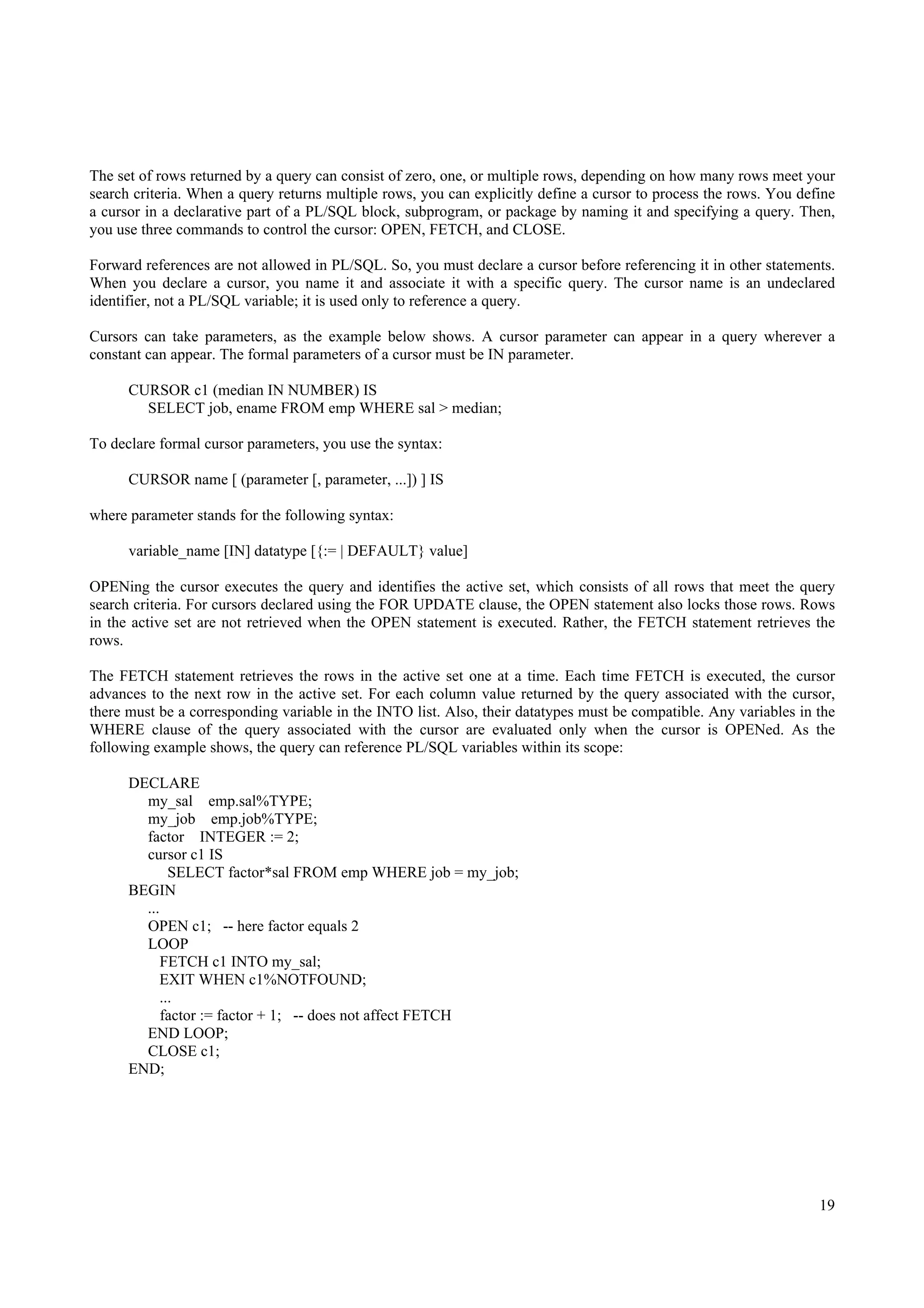 The set of rows returned by a query can consist of zero, one, or multiple rows, depending on how many rows meet your
search criteria. When a query returns multiple rows, you can explicitly define a cursor to process the rows. You define
a cursor in a declarative part of a PL/SQL block, subprogram, or package by naming it and specifying a query. Then,
you use three commands to control the cursor: OPEN, FETCH, and CLOSE.

Forward references are not allowed in PL/SQL. So, you must declare a cursor before referencing it in other statements.
When you declare a cursor, you name it and associate it with a specific query. The cursor name is an undeclared
identifier, not a PL/SQL variable; it is used only to reference a query.

Cursors can take parameters, as the example below shows. A cursor parameter can appear in a query wherever a
constant can appear. The formal parameters of a cursor must be IN parameter.

      CURSOR c1 (median IN NUMBER) IS
        SELECT job, ename FROM emp WHERE sal > median;

To declare formal cursor parameters, you use the syntax:

      CURSOR name [ (parameter [, parameter, ...]) ] IS

where parameter stands for the following syntax:

      variable_name [IN] datatype [{:= | DEFAULT} value]

OPENing the cursor executes the query and identifies the active set, which consists of all rows that meet the query
search criteria. For cursors declared using the FOR UPDATE clause, the OPEN statement also locks those rows. Rows
in the active set are not retrieved when the OPEN statement is executed. Rather, the FETCH statement retrieves the
rows.

The FETCH statement retrieves the rows in the active set one at a time. Each time FETCH is executed, the cursor
advances to the next row in the active set. For each column value returned by the query associated with the cursor,
there must be a corresponding variable in the INTO list. Also, their datatypes must be compatible. Any variables in the
WHERE clause of the query associated with the cursor are evaluated only when the cursor is OPENed. As the
following example shows, the query can reference PL/SQL variables within its scope:

      DECLARE
        my_sal emp.sal%TYPE;
        my_job emp.job%TYPE;
        factor INTEGER := 2;
        cursor c1 IS
              SELECT factor*sal FROM emp WHERE job = my_job;
      BEGIN
        ...
        OPEN c1; -- here factor equals 2
        LOOP
            FETCH c1 INTO my_sal;
           EXIT WHEN c1%NOTFOUND;
            ...
            factor := factor + 1; -- does not affect FETCH
        END LOOP;
        CLOSE c1;
      END;




                                                                                                                    19
 