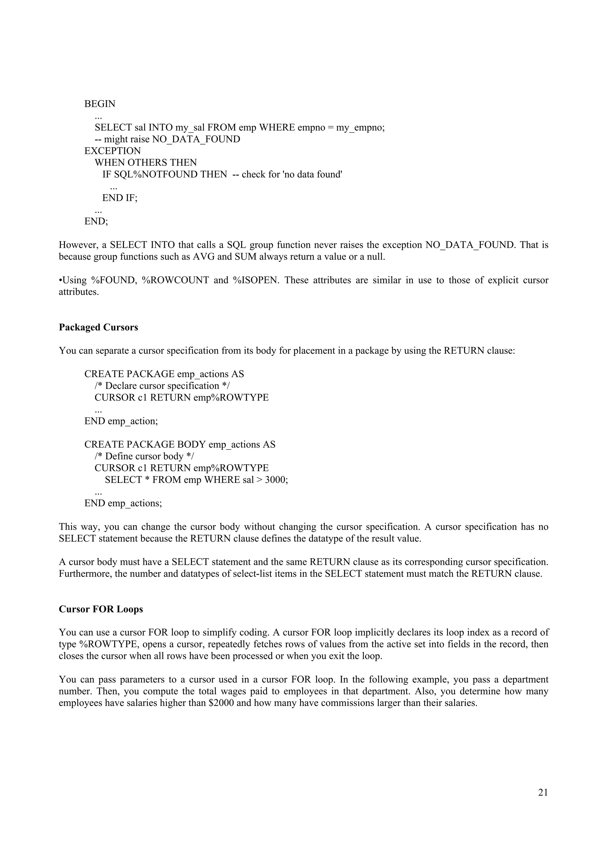 BEGIN
        ...
        SELECT sal INTO my_sal FROM emp WHERE empno = my_empno;
        -- might raise NO_DATA_FOUND
      EXCEPTION
        WHEN OTHERS THEN
            IF SQL%NOTFOUND THEN -- check for 'no data found'
              ...
            END IF;
        ...
      END;

However, a SELECT INTO that calls a SQL group function never raises the exception NO_DATA_FOUND. That is
because group functions such as AVG and SUM always return a value or a null.

•Using %FOUND, %ROWCOUNT and %ISOPEN. These attributes are similar in use to those of explicit cursor
attributes.


Packaged Cursors

You can separate a cursor specification from its body for placement in a package by using the RETURN clause:

      CREATE PACKAGE emp_actions AS
        /* Declare cursor specification */
        CURSOR c1 RETURN emp%ROWTYPE
        ...
      END emp_action;

      CREATE PACKAGE BODY emp_actions AS
        /* Define cursor body */
        CURSOR c1 RETURN emp%ROWTYPE
            SELECT * FROM emp WHERE sal > 3000;
        ...
      END emp_actions;

This way, you can change the cursor body without changing the cursor specification. A cursor specification has no
SELECT statement because the RETURN clause defines the datatype of the result value.

A cursor body must have a SELECT statement and the same RETURN clause as its corresponding cursor specification.
Furthermore, the number and datatypes of select-list items in the SELECT statement must match the RETURN clause.


Cursor FOR Loops

You can use a cursor FOR loop to simplify coding. A cursor FOR loop implicitly declares its loop index as a record of
type %ROWTYPE, opens a cursor, repeatedly fetches rows of values from the active set into fields in the record, then
closes the cursor when all rows have been processed or when you exit the loop.

You can pass parameters to a cursor used in a cursor FOR loop. In the following example, you pass a department
number. Then, you compute the total wages paid to employees in that department. Also, you determine how many
employees have salaries higher than $2000 and how many have commissions larger than their salaries.




                                                                                                                  21
 