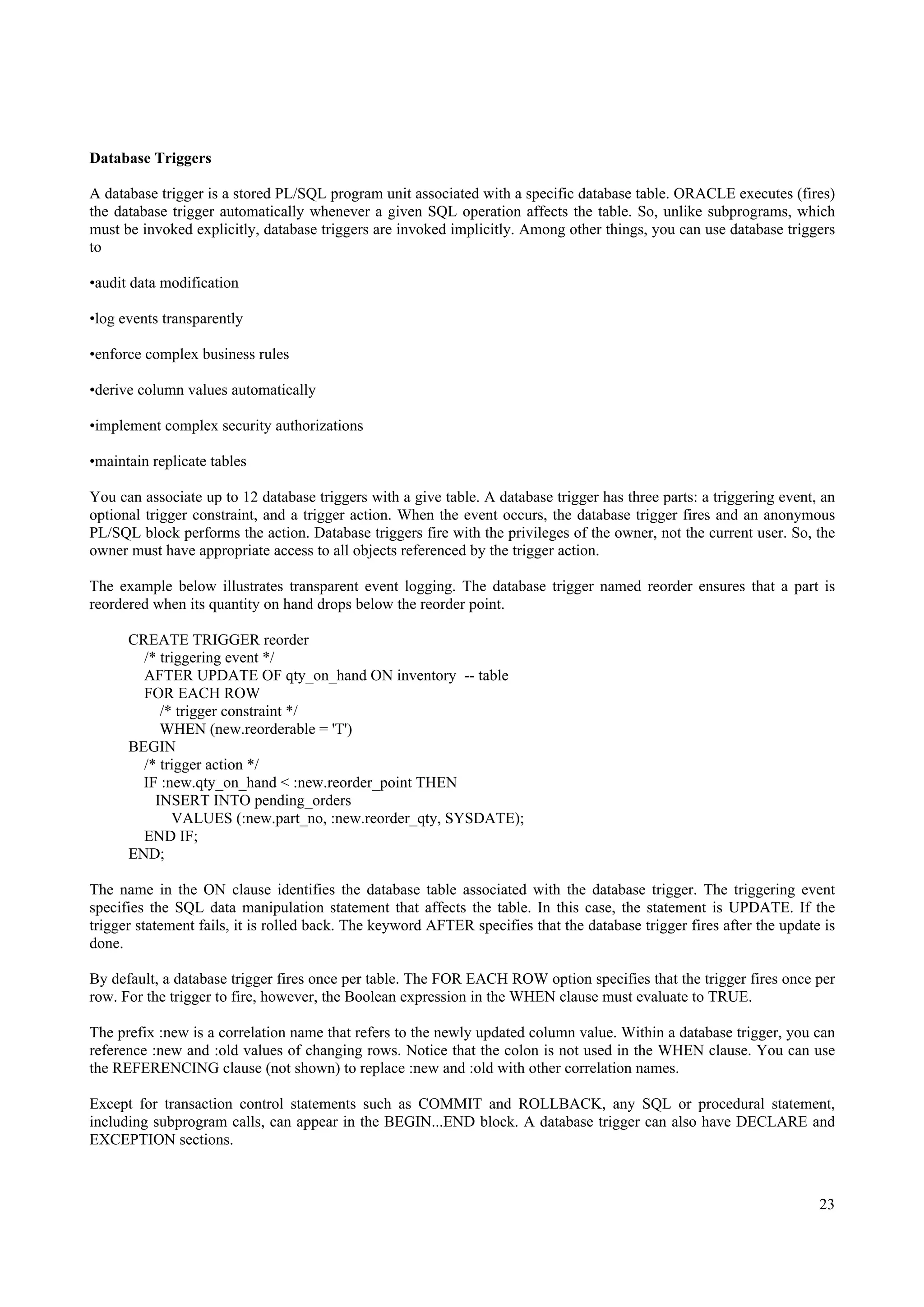 Database Triggers

A database trigger is a stored PL/SQL program unit associated with a specific database table. ORACLE executes (fires)
the database trigger automatically whenever a given SQL operation affects the table. So, unlike subprograms, which
must be invoked explicitly, database triggers are invoked implicitly. Among other things, you can use database triggers
to

•audit data modification

•log events transparently

•enforce complex business rules

•derive column values automatically

•implement complex security authorizations

•maintain replicate tables

You can associate up to 12 database triggers with a give table. A database trigger has three parts: a triggering event, an
optional trigger constraint, and a trigger action. When the event occurs, the database trigger fires and an anonymous
PL/SQL block performs the action. Database triggers fire with the privileges of the owner, not the current user. So, the
owner must have appropriate access to all objects referenced by the trigger action.

The example below illustrates transparent event logging. The database trigger named reorder ensures that a part is
reordered when its quantity on hand drops below the reorder point.

      CREATE TRIGGER reorder
        /* triggering event */
        AFTER UPDATE OF qty_on_hand ON inventory -- table
        FOR EACH ROW
           /* trigger constraint */
           WHEN (new.reorderable = 'T')
      BEGIN
        /* trigger action */
        IF :new.qty_on_hand < :new.reorder_point THEN
          INSERT INTO pending_orders
             VALUES (:new.part_no, :new.reorder_qty, SYSDATE);
        END IF;
      END;

The name in the ON clause identifies the database table associated with the database trigger. The triggering event
specifies the SQL data manipulation statement that affects the table. In this case, the statement is UPDATE. If the
trigger statement fails, it is rolled back. The keyword AFTER specifies that the database trigger fires after the update is
done.

By default, a database trigger fires once per table. The FOR EACH ROW option specifies that the trigger fires once per
row. For the trigger to fire, however, the Boolean expression in the WHEN clause must evaluate to TRUE.

The prefix :new is a correlation name that refers to the newly updated column value. Within a database trigger, you can
reference :new and :old values of changing rows. Notice that the colon is not used in the WHEN clause. You can use
the REFERENCING clause (not shown) to replace :new and :old with other correlation names.

Except for transaction control statements such as COMMIT and ROLLBACK, any SQL or procedural statement,
including subprogram calls, can appear in the BEGIN...END block. A database trigger can also have DECLARE and
EXCEPTION sections.



                                                                                                                        23
 
