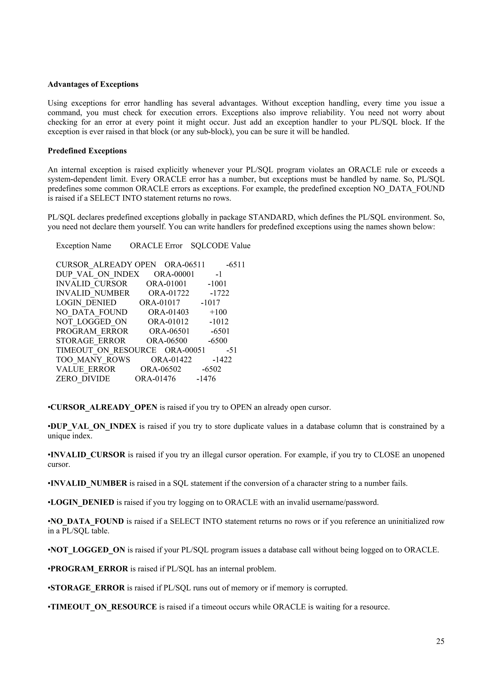 Advantages of Exceptions

Using exceptions for error handling has several advantages. Without exception handling, every time you issue a
command, you must check for execution errors. Exceptions also improve reliability. You need not worry about
checking for an error at every point it might occur. Just add an exception handler to your PL/SQL block. If the
exception is ever raised in that block (or any sub-block), you can be sure it will be handled.

Predefined Exceptions

An internal exception is raised explicitly whenever your PL/SQL program violates an ORACLE rule or exceeds a
system-dependent limit. Every ORACLE error has a number, but exceptions must be handled by name. So, PL/SQL
predefines some common ORACLE errors as exceptions. For example, the predefined exception NO_DATA_FOUND
is raised if a SELECT INTO statement returns no rows.

PL/SQL declares predefined exceptions globally in package STANDARD, which defines the PL/SQL environment. So,
you need not declare them yourself. You can write handlers for predefined exceptions using the names shown below:

  Exception Name        ORACLE Error    SQLCODE Value

  CURSOR_ALREADY OPEN ORA-06511            -6511
  DUP_VAL_ON_INDEX    ORA-00001         -1
  INVALID_CURSOR    ORA-01001       -1001
  INVALID_NUMBER    ORA-01722        -1722
  LOGIN_DENIED    ORA-01017      -1017
  NO_DATA_FOUND     ORA-01403        +100
  NOT_LOGGED_ON     ORA-01012        -1012
  PROGRAM_ERROR      ORA-06501        -6501
  STORAGE_ERROR     ORA-06500       -6500
  TIMEOUT_ON_RESOURCE ORA-00051            -51
  TOO_MANY_ROWS      ORA-01422         -1422
  VALUE_ERROR      ORA-06502      -6502
  ZERO_DIVIDE    ORA-01476      -1476


•CURSOR_ALREADY_OPEN is raised if you try to OPEN an already open cursor.

•DUP_VAL_ON_INDEX is raised if you try to store duplicate values in a database column that is constrained by a
unique index.

•INVALID_CURSOR is raised if you try an illegal cursor operation. For example, if you try to CLOSE an unopened
cursor.

•INVALID_NUMBER is raised in a SQL statement if the conversion of a character string to a number fails.

•LOGIN_DENIED is raised if you try logging on to ORACLE with an invalid username/password.

•NO_DATA_FOUND is raised if a SELECT INTO statement returns no rows or if you reference an uninitialized row
in a PL/SQL table.

•NOT_LOGGED_ON is raised if your PL/SQL program issues a database call without being logged on to ORACLE.

•PROGRAM_ERROR is raised if PL/SQL has an internal problem.

•STORAGE_ERROR is raised if PL/SQL runs out of memory or if memory is corrupted.

•TIMEOUT_ON_RESOURCE is raised if a timeout occurs while ORACLE is waiting for a resource.



                                                                                                              25
 