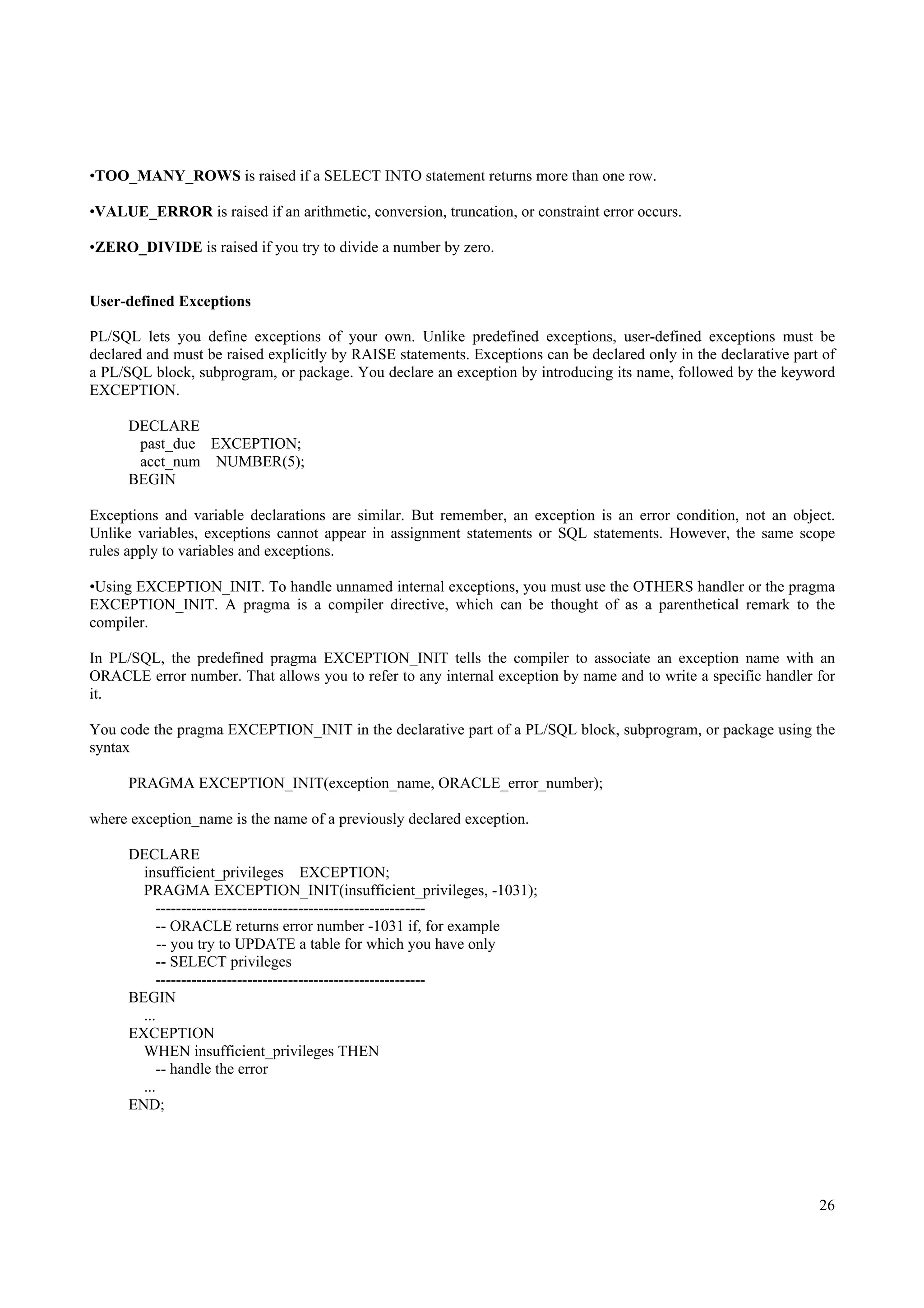•TOO_MANY_ROWS is raised if a SELECT INTO statement returns more than one row.

•VALUE_ERROR is raised if an arithmetic, conversion, truncation, or constraint error occurs.

•ZERO_DIVIDE is raised if you try to divide a number by zero.


User-defined Exceptions

PL/SQL lets you define exceptions of your own. Unlike predefined exceptions, user-defined exceptions must be
declared and must be raised explicitly by RAISE statements. Exceptions can be declared only in the declarative part of
a PL/SQL block, subprogram, or package. You declare an exception by introducing its name, followed by the keyword
EXCEPTION.

      DECLARE
       past_due EXCEPTION;
       acct_num NUMBER(5);
      BEGIN

Exceptions and variable declarations are similar. But remember, an exception is an error condition, not an object.
Unlike variables, exceptions cannot appear in assignment statements or SQL statements. However, the same scope
rules apply to variables and exceptions.

•Using EXCEPTION_INIT. To handle unnamed internal exceptions, you must use the OTHERS handler or the pragma
EXCEPTION_INIT. A pragma is a compiler directive, which can be thought of as a parenthetical remark to the
compiler.

In PL/SQL, the predefined pragma EXCEPTION_INIT tells the compiler to associate an exception name with an
ORACLE error number. That allows you to refer to any internal exception by name and to write a specific handler for
it.

You code the pragma EXCEPTION_INIT in the declarative part of a PL/SQL block, subprogram, or package using the
syntax

      PRAGMA EXCEPTION_INIT(exception_name, ORACLE_error_number);

where exception_name is the name of a previously declared exception.

      DECLARE
        insufficient_privileges EXCEPTION;
        PRAGMA EXCEPTION_INIT(insufficient_privileges, -1031);
           -----------------------------------------------------
            -- ORACLE returns error number -1031 if, for example
            -- you try to UPDATE a table for which you have only
            -- SELECT privileges
           -----------------------------------------------------
      BEGIN
        ...
      EXCEPTION
        WHEN insufficient_privileges THEN
            -- handle the error
        ...
      END;




                                                                                                                   26
 