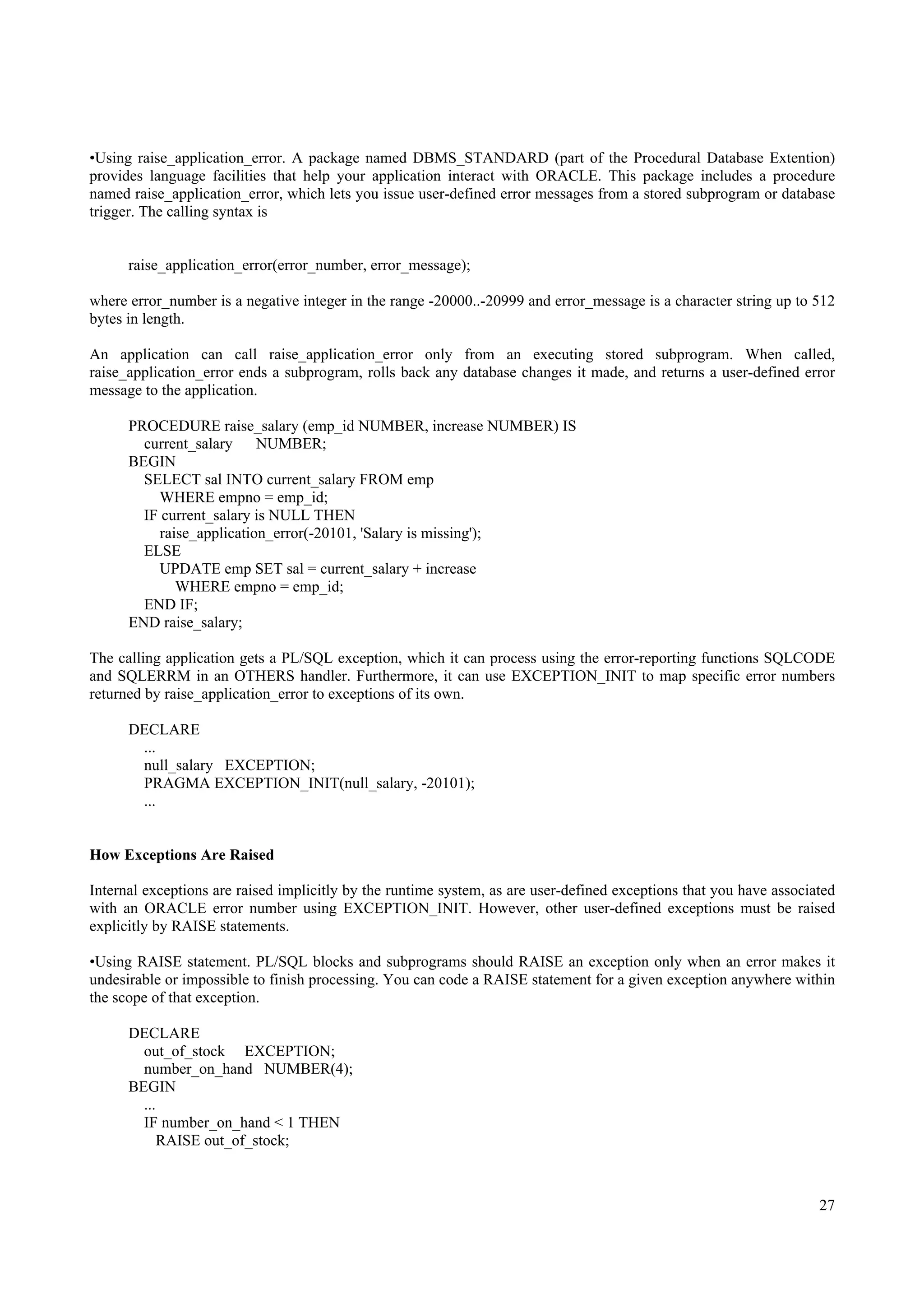 •Using raise_application_error. A package named DBMS_STANDARD (part of the Procedural Database Extention)
provides language facilities that help your application interact with ORACLE. This package includes a procedure
named raise_application_error, which lets you issue user-defined error messages from a stored subprogram or database
trigger. The calling syntax is


      raise_application_error(error_number, error_message);

where error_number is a negative integer in the range -20000..-20999 and error_message is a character string up to 512
bytes in length.

An application can call raise_application_error only from an executing stored subprogram. When called,
raise_application_error ends a subprogram, rolls back any database changes it made, and returns a user-defined error
message to the application.

      PROCEDURE raise_salary (emp_id NUMBER, increase NUMBER) IS
        current_salary     NUMBER;
      BEGIN
        SELECT sal INTO current_salary FROM emp
          WHERE empno = emp_id;
        IF current_salary is NULL THEN
           raise_application_error(-20101, 'Salary is missing');
        ELSE
          UPDATE emp SET sal = current_salary + increase
              WHERE empno = emp_id;
        END IF;
      END raise_salary;

The calling application gets a PL/SQL exception, which it can process using the error-reporting functions SQLCODE
and SQLERRM in an OTHERS handler. Furthermore, it can use EXCEPTION_INIT to map specific error numbers
returned by raise_application_error to exceptions of its own.

      DECLARE
       ...
       null_salary EXCEPTION;
       PRAGMA EXCEPTION_INIT(null_salary, -20101);
       ...


How Exceptions Are Raised

Internal exceptions are raised implicitly by the runtime system, as are user-defined exceptions that you have associated
with an ORACLE error number using EXCEPTION_INIT. However, other user-defined exceptions must be raised
explicitly by RAISE statements.

•Using RAISE statement. PL/SQL blocks and subprograms should RAISE an exception only when an error makes it
undesirable or impossible to finish processing. You can code a RAISE statement for a given exception anywhere within
the scope of that exception.

      DECLARE
        out_of_stock EXCEPTION;
        number_on_hand NUMBER(4);
      BEGIN
        ...
        IF number_on_hand < 1 THEN
            RAISE out_of_stock;



                                                                                                                     27
 