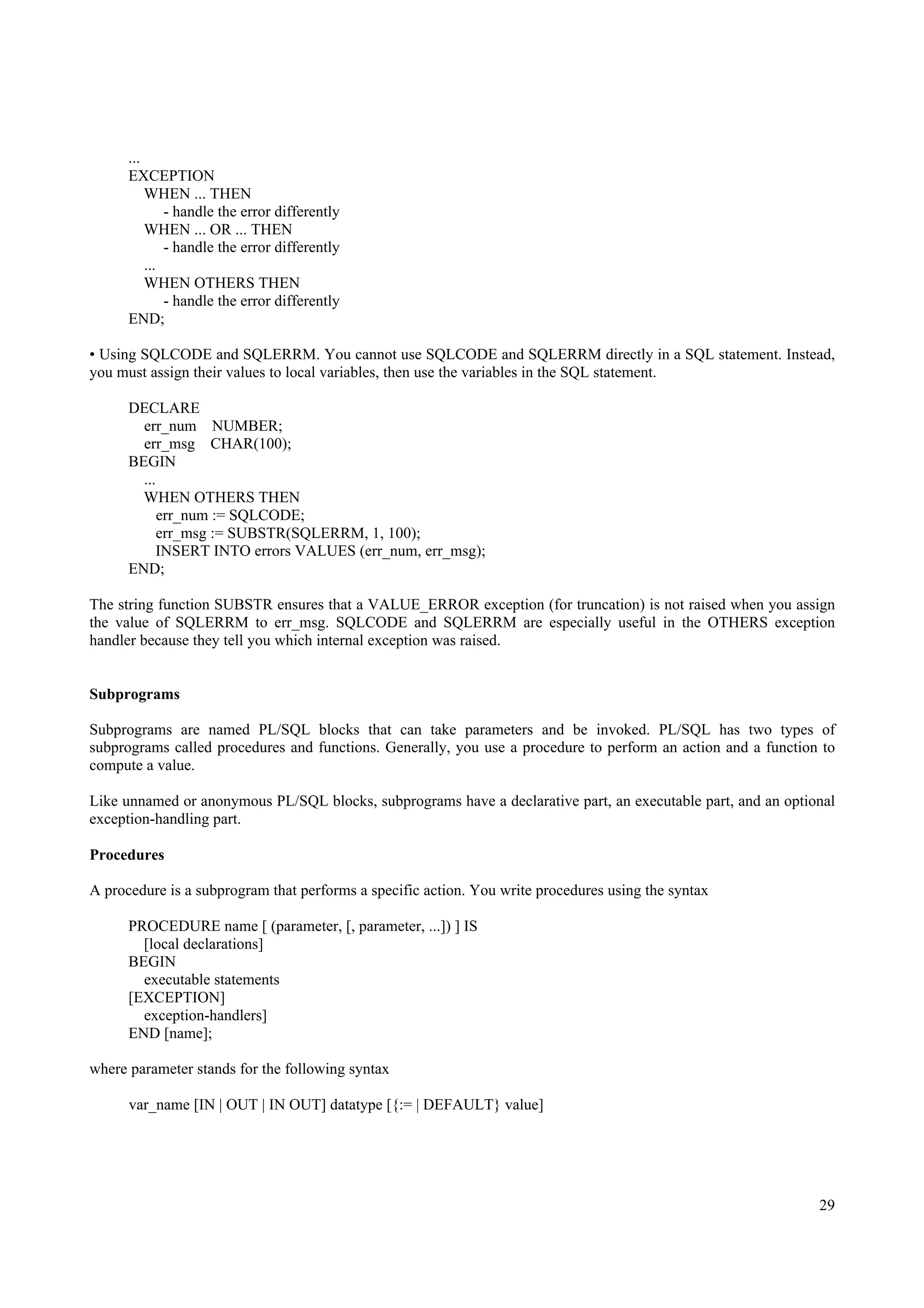 ...
      EXCEPTION
          WHEN ... THEN
              - handle the error differently
          WHEN ... OR ... THEN
              - handle the error differently
          ...
          WHEN OTHERS THEN
              - handle the error differently
      END;

• Using SQLCODE and SQLERRM. You cannot use SQLCODE and SQLERRM directly in a SQL statement. Instead,
you must assign their values to local variables, then use the variables in the SQL statement.

      DECLARE
        err_num NUMBER;
        err_msg CHAR(100);
      BEGIN
        ...
        WHEN OTHERS THEN
            err_num := SQLCODE;
            err_msg := SUBSTR(SQLERRM, 1, 100);
           INSERT INTO errors VALUES (err_num, err_msg);
      END;

The string function SUBSTR ensures that a VALUE_ERROR exception (for truncation) is not raised when you assign
the value of SQLERRM to err_msg. SQLCODE and SQLERRM are especially useful in the OTHERS exception
handler because they tell you which internal exception was raised.


Subprograms

Subprograms are named PL/SQL blocks that can take parameters and be invoked. PL/SQL has two types of
subprograms called procedures and functions. Generally, you use a procedure to perform an action and a function to
compute a value.

Like unnamed or anonymous PL/SQL blocks, subprograms have a declarative part, an executable part, and an optional
exception-handling part.

Procedures

A procedure is a subprogram that performs a specific action. You write procedures using the syntax

      PROCEDURE name [ (parameter, [, parameter, ...]) ] IS
        [local declarations]
      BEGIN
        executable statements
      [EXCEPTION]
        exception-handlers]
      END [name];

where parameter stands for the following syntax

      var_name [IN | OUT | IN OUT] datatype [{:= | DEFAULT} value]




                                                                                                               29
 
