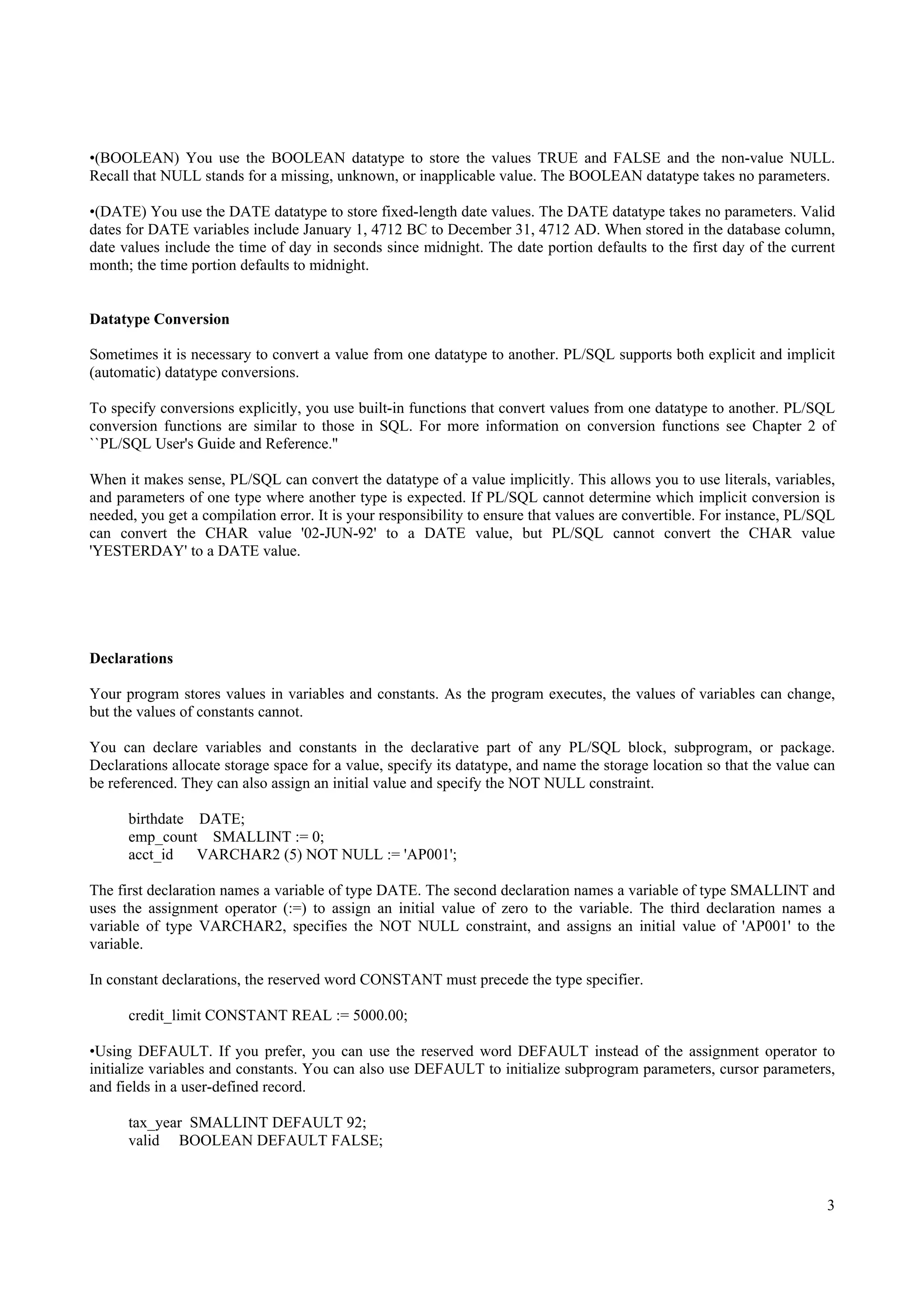 •(BOOLEAN) You use the BOOLEAN datatype to store the values TRUE and FALSE and the non-value NULL.
Recall that NULL stands for a missing, unknown, or inapplicable value. The BOOLEAN datatype takes no parameters.

•(DATE) You use the DATE datatype to store fixed-length date values. The DATE datatype takes no parameters. Valid
dates for DATE variables include January 1, 4712 BC to December 31, 4712 AD. When stored in the database column,
date values include the time of day in seconds since midnight. The date portion defaults to the first day of the current
month; the time portion defaults to midnight.


Datatype Conversion

Sometimes it is necessary to convert a value from one datatype to another. PL/SQL supports both explicit and implicit
(automatic) datatype conversions.

To specify conversions explicitly, you use built-in functions that convert values from one datatype to another. PL/SQL
conversion functions are similar to those in SQL. For more information on conversion functions see Chapter 2 of
``PL/SQL User's Guide and Reference.''

When it makes sense, PL/SQL can convert the datatype of a value implicitly. This allows you to use literals, variables,
and parameters of one type where another type is expected. If PL/SQL cannot determine which implicit conversion is
needed, you get a compilation error. It is your responsibility to ensure that values are convertible. For instance, PL/SQL
can convert the CHAR value '02-JUN-92' to a DATE value, but PL/SQL cannot convert the CHAR value
'YESTERDAY' to a DATE value.




Declarations

Your program stores values in variables and constants. As the program executes, the values of variables can change,
but the values of constants cannot.

You can declare variables and constants in the declarative part of any PL/SQL block, subprogram, or package.
Declarations allocate storage space for a value, specify its datatype, and name the storage location so that the value can
be referenced. They can also assign an initial value and specify the NOT NULL constraint.

      birthdate DATE;
      emp_count SMALLINT := 0;
      acct_id   VARCHAR2 (5) NOT NULL := 'AP001';

The first declaration names a variable of type DATE. The second declaration names a variable of type SMALLINT and
uses the assignment operator (:=) to assign an initial value of zero to the variable. The third declaration names a
variable of type VARCHAR2, specifies the NOT NULL constraint, and assigns an initial value of 'AP001' to the
variable.

In constant declarations, the reserved word CONSTANT must precede the type specifier.

      credit_limit CONSTANT REAL := 5000.00;

•Using DEFAULT. If you prefer, you can use the reserved word DEFAULT instead of the assignment operator to
initialize variables and constants. You can also use DEFAULT to initialize subprogram parameters, cursor parameters,
and fields in a user-defined record.

      tax_year SMALLINT DEFAULT 92;
      valid BOOLEAN DEFAULT FALSE;



                                                                                                                        3
 