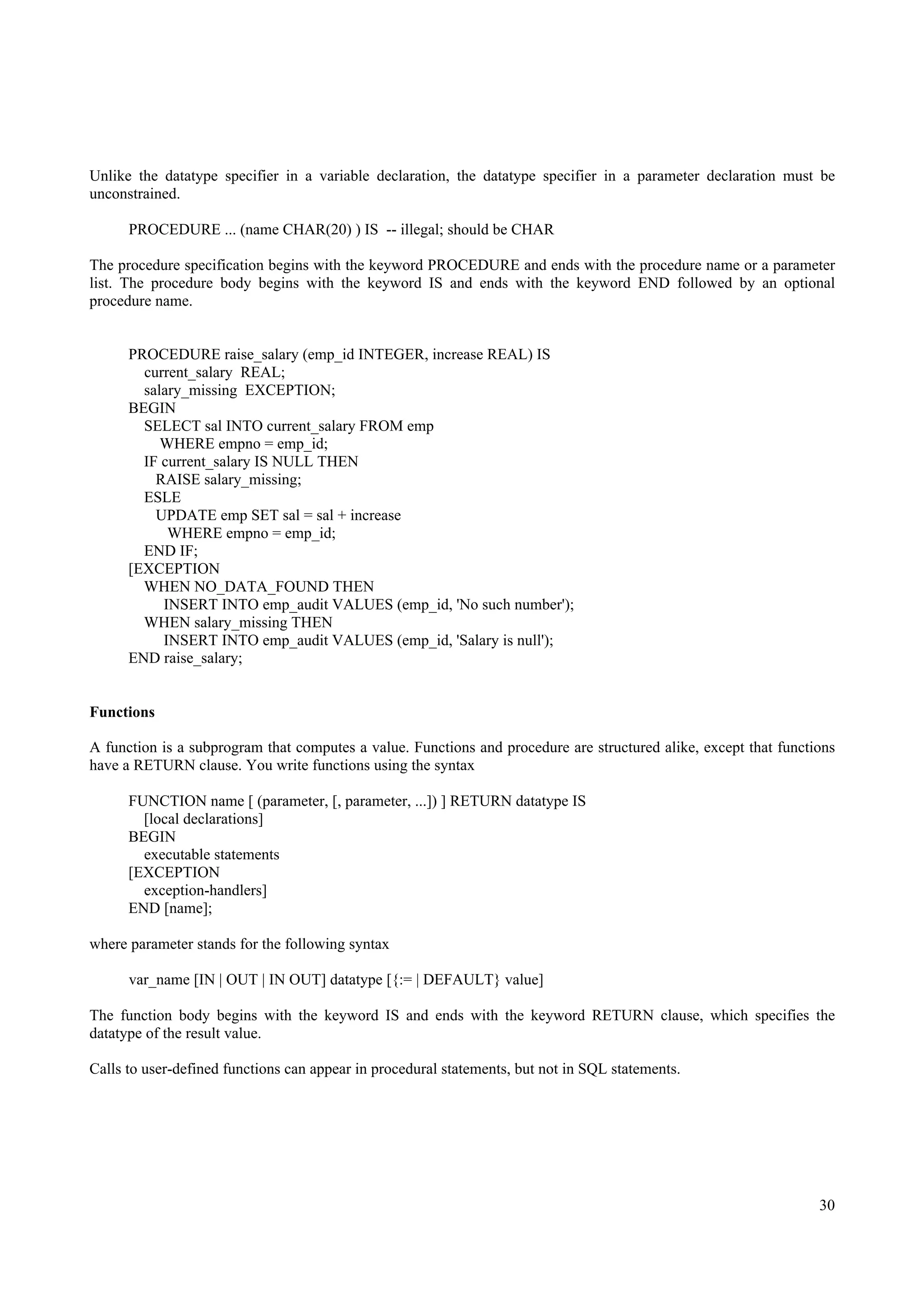 Unlike the datatype specifier in a variable declaration, the datatype specifier in a parameter declaration must be
unconstrained.

      PROCEDURE ... (name CHAR(20) ) IS -- illegal; should be CHAR

The procedure specification begins with the keyword PROCEDURE and ends with the procedure name or a parameter
list. The procedure body begins with the keyword IS and ends with the keyword END followed by an optional
procedure name.


      PROCEDURE raise_salary (emp_id INTEGER, increase REAL) IS
        current_salary REAL;
        salary_missing EXCEPTION;
      BEGIN
        SELECT sal INTO current_salary FROM emp
           WHERE empno = emp_id;
        IF current_salary IS NULL THEN
          RAISE salary_missing;
        ESLE
          UPDATE emp SET sal = sal + increase
            WHERE empno = emp_id;
        END IF;
      [EXCEPTION
        WHEN NO_DATA_FOUND THEN
           INSERT INTO emp_audit VALUES (emp_id, 'No such number');
        WHEN salary_missing THEN
           INSERT INTO emp_audit VALUES (emp_id, 'Salary is null');
      END raise_salary;


Functions

A function is a subprogram that computes a value. Functions and procedure are structured alike, except that functions
have a RETURN clause. You write functions using the syntax

      FUNCTION name [ (parameter, [, parameter, ...]) ] RETURN datatype IS
        [local declarations]
      BEGIN
        executable statements
      [EXCEPTION
        exception-handlers]
      END [name];

where parameter stands for the following syntax

      var_name [IN | OUT | IN OUT] datatype [{:= | DEFAULT} value]

The function body begins with the keyword IS and ends with the keyword RETURN clause, which specifies the
datatype of the result value.

Calls to user-defined functions can appear in procedural statements, but not in SQL statements.




                                                                                                                  30
 