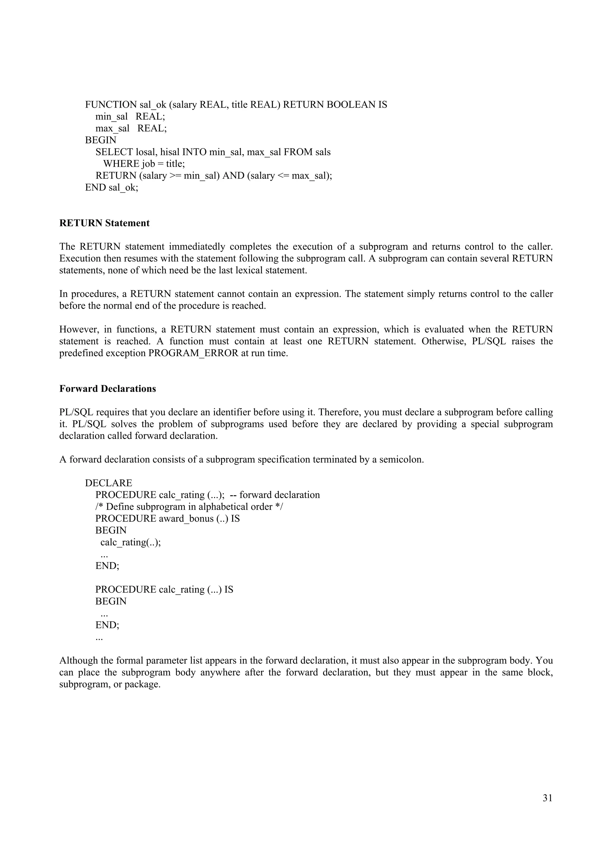 FUNCTION sal_ok (salary REAL, title REAL) RETURN BOOLEAN IS
        min_sal REAL;
        max_sal REAL;
      BEGIN
        SELECT losal, hisal INTO min_sal, max_sal FROM sals
         WHERE job = title;
        RETURN (salary >= min_sal) AND (salary <= max_sal);
      END sal_ok;


RETURN Statement

The RETURN statement immediatedly completes the execution of a subprogram and returns control to the caller.
Execution then resumes with the statement following the subprogram call. A subprogram can contain several RETURN
statements, none of which need be the last lexical statement.

In procedures, a RETURN statement cannot contain an expression. The statement simply returns control to the caller
before the normal end of the procedure is reached.

However, in functions, a RETURN statement must contain an expression, which is evaluated when the RETURN
statement is reached. A function must contain at least one RETURN statement. Otherwise, PL/SQL raises the
predefined exception PROGRAM_ERROR at run time.


Forward Declarations

PL/SQL requires that you declare an identifier before using it. Therefore, you must declare a subprogram before calling
it. PL/SQL solves the problem of subprograms used before they are declared by providing a special subprogram
declaration called forward declaration.

A forward declaration consists of a subprogram specification terminated by a semicolon.

      DECLARE
       PROCEDURE calc_rating (...); -- forward declaration
       /* Define subprogram in alphabetical order */
       PROCEDURE award_bonus (..) IS
       BEGIN
        calc_rating(..);
        ...
       END;

        PROCEDURE calc_rating (...) IS
        BEGIN
          ...
        END;
        ...

Although the formal parameter list appears in the forward declaration, it must also appear in the subprogram body. You
can place the subprogram body anywhere after the forward declaration, but they must appear in the same block,
subprogram, or package.




                                                                                                                    31
 