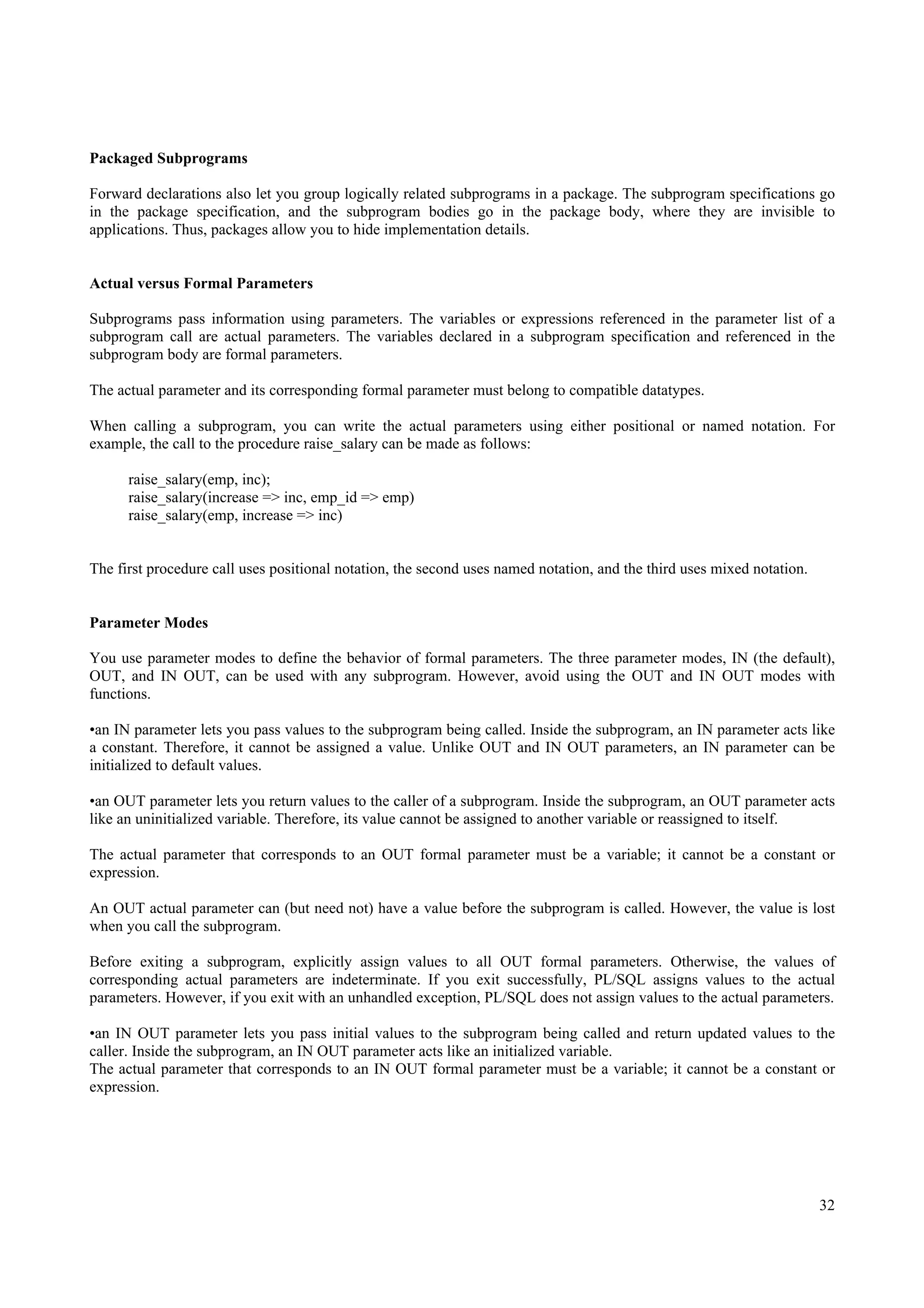 Packaged Subprograms

Forward declarations also let you group logically related subprograms in a package. The subprogram specifications go
in the package specification, and the subprogram bodies go in the package body, where they are invisible to
applications. Thus, packages allow you to hide implementation details.


Actual versus Formal Parameters

Subprograms pass information using parameters. The variables or expressions referenced in the parameter list of a
subprogram call are actual parameters. The variables declared in a subprogram specification and referenced in the
subprogram body are formal parameters.

The actual parameter and its corresponding formal parameter must belong to compatible datatypes.

When calling a subprogram, you can write the actual parameters using either positional or named notation. For
example, the call to the procedure raise_salary can be made as follows:

      raise_salary(emp, inc);
      raise_salary(increase => inc, emp_id => emp)
      raise_salary(emp, increase => inc)


The first procedure call uses positional notation, the second uses named notation, and the third uses mixed notation.


Parameter Modes

You use parameter modes to define the behavior of formal parameters. The three parameter modes, IN (the default),
OUT, and IN OUT, can be used with any subprogram. However, avoid using the OUT and IN OUT modes with
functions.

•an IN parameter lets you pass values to the subprogram being called. Inside the subprogram, an IN parameter acts like
a constant. Therefore, it cannot be assigned a value. Unlike OUT and IN OUT parameters, an IN parameter can be
initialized to default values.

•an OUT parameter lets you return values to the caller of a subprogram. Inside the subprogram, an OUT parameter acts
like an uninitialized variable. Therefore, its value cannot be assigned to another variable or reassigned to itself.

The actual parameter that corresponds to an OUT formal parameter must be a variable; it cannot be a constant or
expression.

An OUT actual parameter can (but need not) have a value before the subprogram is called. However, the value is lost
when you call the subprogram.

Before exiting a subprogram, explicitly assign values to all OUT formal parameters. Otherwise, the values of
corresponding actual parameters are indeterminate. If you exit successfully, PL/SQL assigns values to the actual
parameters. However, if you exit with an unhandled exception, PL/SQL does not assign values to the actual parameters.

•an IN OUT parameter lets you pass initial values to the subprogram being called and return updated values to the
caller. Inside the subprogram, an IN OUT parameter acts like an initialized variable.
The actual parameter that corresponds to an IN OUT formal parameter must be a variable; it cannot be a constant or
expression.




                                                                                                                        32
 