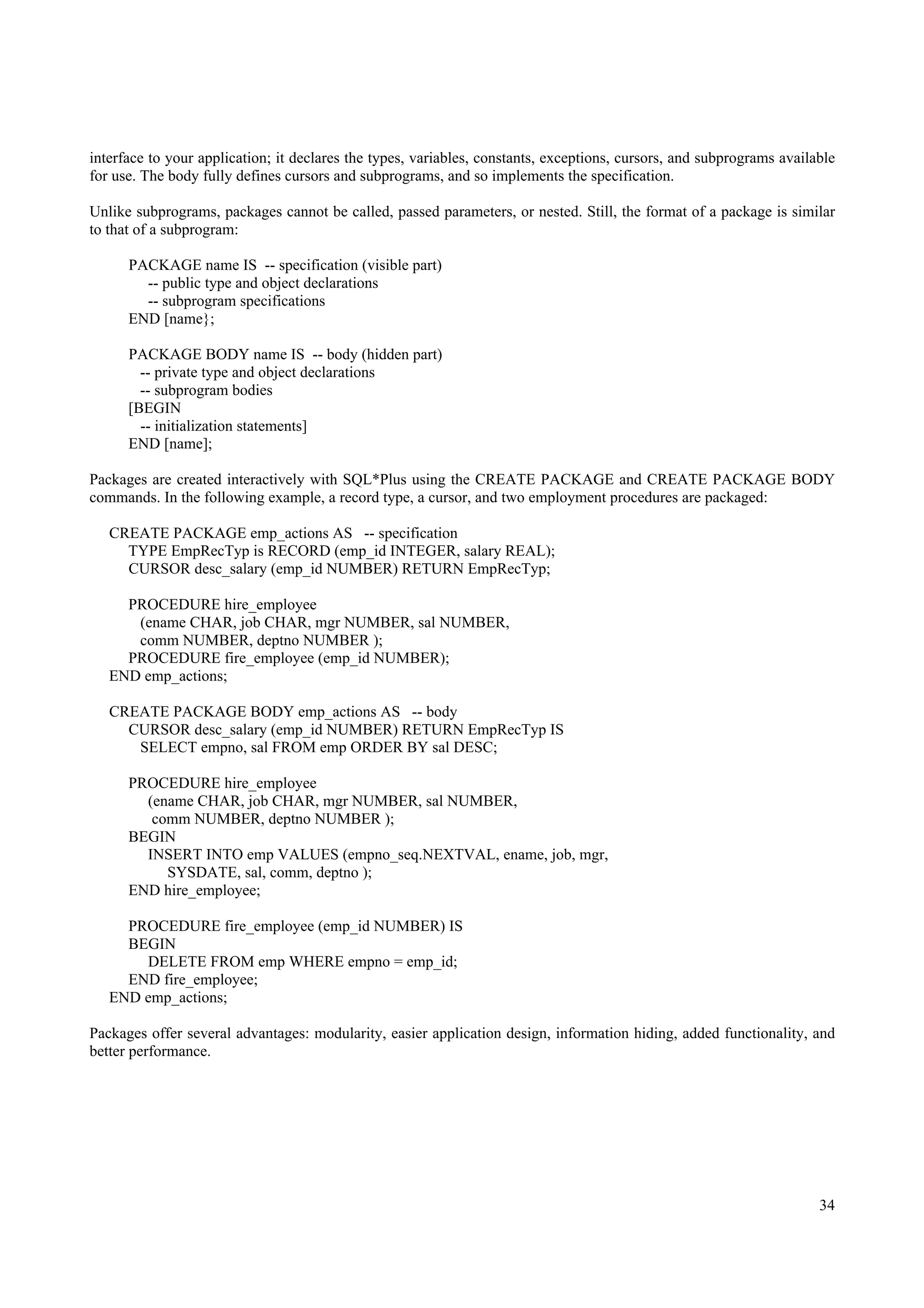 interface to your application; it declares the types, variables, constants, exceptions, cursors, and subprograms available
for use. The body fully defines cursors and subprograms, and so implements the specification.

Unlike subprograms, packages cannot be called, passed parameters, or nested. Still, the format of a package is similar
to that of a subprogram:

      PACKAGE name IS -- specification (visible part)
        -- public type and object declarations
        -- subprogram specifications
      END [name};

      PACKAGE BODY name IS -- body (hidden part)
        -- private type and object declarations
        -- subprogram bodies
      [BEGIN
        -- initialization statements]
      END [name];

Packages are created interactively with SQL*Plus using the CREATE PACKAGE and CREATE PACKAGE BODY
commands. In the following example, a record type, a cursor, and two employment procedures are packaged:

   CREATE PACKAGE emp_actions AS -- specification
     TYPE EmpRecTyp is RECORD (emp_id INTEGER, salary REAL);
     CURSOR desc_salary (emp_id NUMBER) RETURN EmpRecTyp;

     PROCEDURE hire_employee
      (ename CHAR, job CHAR, mgr NUMBER, sal NUMBER,
      comm NUMBER, deptno NUMBER );
     PROCEDURE fire_employee (emp_id NUMBER);
   END emp_actions;

   CREATE PACKAGE BODY emp_actions AS -- body
     CURSOR desc_salary (emp_id NUMBER) RETURN EmpRecTyp IS
      SELECT empno, sal FROM emp ORDER BY sal DESC;

      PROCEDURE hire_employee
        (ename CHAR, job CHAR, mgr NUMBER, sal NUMBER,
         comm NUMBER, deptno NUMBER );
      BEGIN
        INSERT INTO emp VALUES (empno_seq.NEXTVAL, ename, job, mgr,
           SYSDATE, sal, comm, deptno );
      END hire_employee;

     PROCEDURE fire_employee (emp_id NUMBER) IS
     BEGIN
       DELETE FROM emp WHERE empno = emp_id;
     END fire_employee;
   END emp_actions;

Packages offer several advantages: modularity, easier application design, information hiding, added functionality, and
better performance.




                                                                                                                       34
 