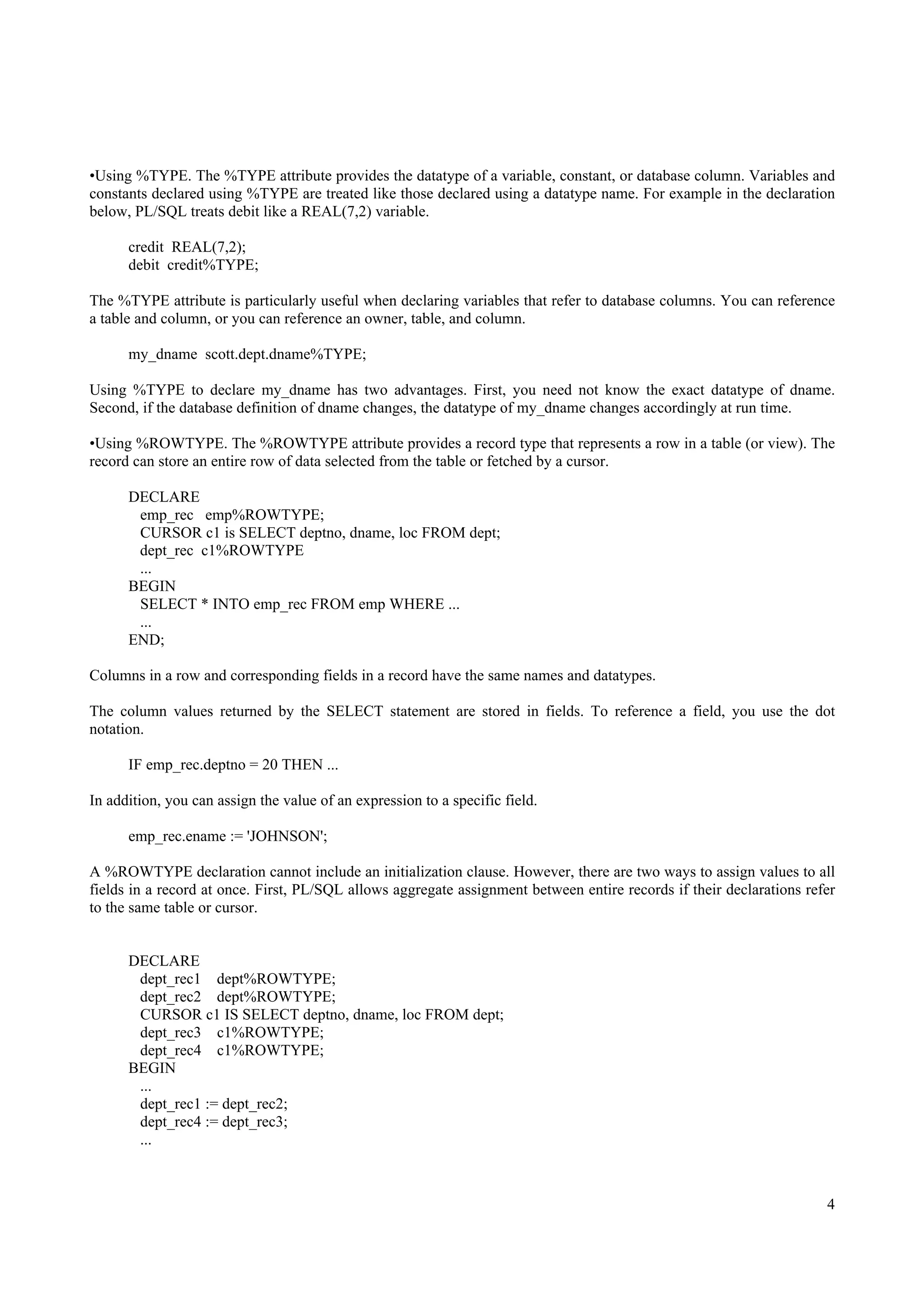 •Using %TYPE. The %TYPE attribute provides the datatype of a variable, constant, or database column. Variables and
constants declared using %TYPE are treated like those declared using a datatype name. For example in the declaration
below, PL/SQL treats debit like a REAL(7,2) variable.

      credit REAL(7,2);
      debit credit%TYPE;

The %TYPE attribute is particularly useful when declaring variables that refer to database columns. You can reference
a table and column, or you can reference an owner, table, and column.

      my_dname scott.dept.dname%TYPE;

Using %TYPE to declare my_dname has two advantages. First, you need not know the exact datatype of dname.
Second, if the database definition of dname changes, the datatype of my_dname changes accordingly at run time.

•Using %ROWTYPE. The %ROWTYPE attribute provides a record type that represents a row in a table (or view). The
record can store an entire row of data selected from the table or fetched by a cursor.

      DECLARE
       emp_rec emp%ROWTYPE;
       CURSOR c1 is SELECT deptno, dname, loc FROM dept;
       dept_rec c1%ROWTYPE
       ...
      BEGIN
       SELECT * INTO emp_rec FROM emp WHERE ...
       ...
      END;

Columns in a row and corresponding fields in a record have the same names and datatypes.

The column values returned by the SELECT statement are stored in fields. To reference a field, you use the dot
notation.

      IF emp_rec.deptno = 20 THEN ...

In addition, you can assign the value of an expression to a specific field.

      emp_rec.ename := 'JOHNSON';

A %ROWTYPE declaration cannot include an initialization clause. However, there are two ways to assign values to all
fields in a record at once. First, PL/SQL allows aggregate assignment between entire records if their declarations refer
to the same table or cursor.


      DECLARE
       dept_rec1 dept%ROWTYPE;
       dept_rec2 dept%ROWTYPE;
       CURSOR c1 IS SELECT deptno, dname, loc FROM dept;
       dept_rec3 c1%ROWTYPE;
       dept_rec4 c1%ROWTYPE;
      BEGIN
       ...
       dept_rec1 := dept_rec2;
       dept_rec4 := dept_rec3;
       ...



                                                                                                                      4
 