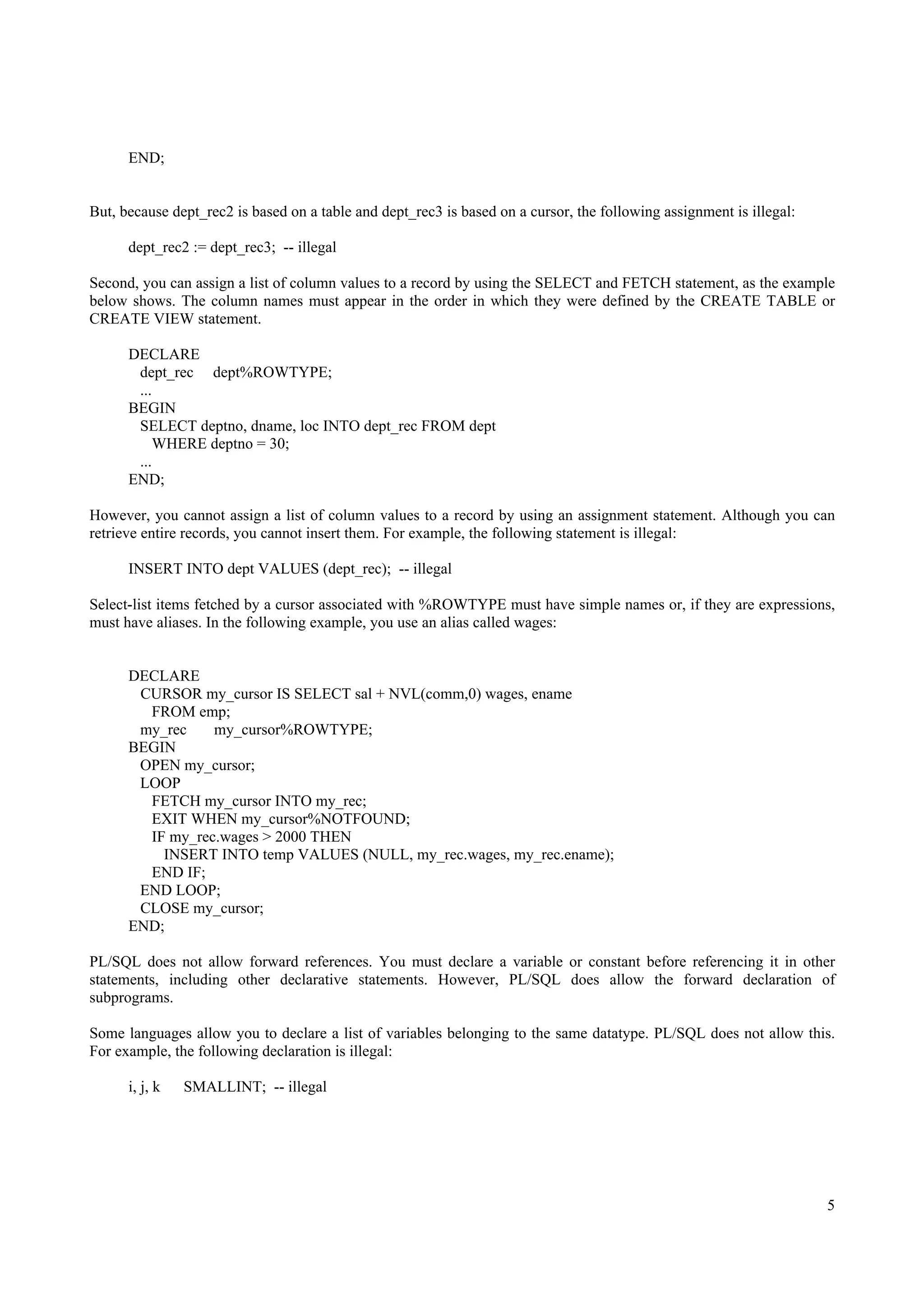 END;


But, because dept_rec2 is based on a table and dept_rec3 is based on a cursor, the following assignment is illegal:

      dept_rec2 := dept_rec3; -- illegal

Second, you can assign a list of column values to a record by using the SELECT and FETCH statement, as the example
below shows. The column names must appear in the order in which they were defined by the CREATE TABLE or
CREATE VIEW statement.

      DECLARE
       dept_rec dept%ROWTYPE;
       ...
      BEGIN
       SELECT deptno, dname, loc INTO dept_rec FROM dept
           WHERE deptno = 30;
       ...
      END;

However, you cannot assign a list of column values to a record by using an assignment statement. Although you can
retrieve entire records, you cannot insert them. For example, the following statement is illegal:

      INSERT INTO dept VALUES (dept_rec); -- illegal

Select-list items fetched by a cursor associated with %ROWTYPE must have simple names or, if they are expressions,
must have aliases. In the following example, you use an alias called wages:


      DECLARE
       CURSOR my_cursor IS SELECT sal + NVL(comm,0) wages, ename
        FROM emp;
       my_rec    my_cursor%ROWTYPE;
      BEGIN
       OPEN my_cursor;
       LOOP
        FETCH my_cursor INTO my_rec;
        EXIT WHEN my_cursor%NOTFOUND;
        IF my_rec.wages > 2000 THEN
          INSERT INTO temp VALUES (NULL, my_rec.wages, my_rec.ename);
        END IF;
       END LOOP;
       CLOSE my_cursor;
      END;

PL/SQL does not allow forward references. You must declare a variable or constant before referencing it in other
statements, including other declarative statements. However, PL/SQL does allow the forward declaration of
subprograms.

Some languages allow you to declare a list of variables belonging to the same datatype. PL/SQL does not allow this.
For example, the following declaration is illegal:

      i, j, k   SMALLINT; -- illegal




                                                                                                                      5
 