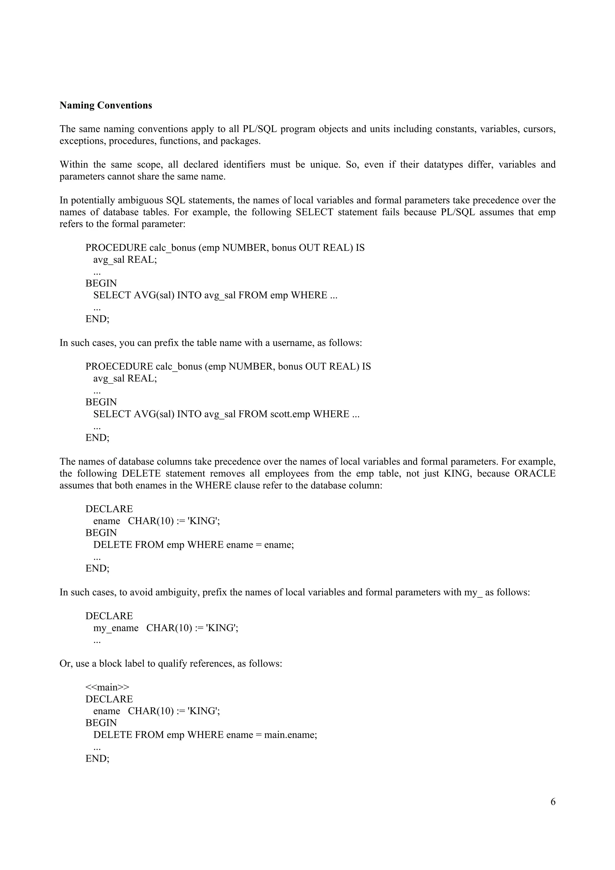 Naming Conventions

The same naming conventions apply to all PL/SQL program objects and units including constants, variables, cursors,
exceptions, procedures, functions, and packages.

Within the same scope, all declared identifiers must be unique. So, even if their datatypes differ, variables and
parameters cannot share the same name.

In potentially ambiguous SQL statements, the names of local variables and formal parameters take precedence over the
names of database tables. For example, the following SELECT statement fails because PL/SQL assumes that emp
refers to the formal parameter:

      PROCEDURE calc_bonus (emp NUMBER, bonus OUT REAL) IS
       avg_sal REAL;
       ...
      BEGIN
       SELECT AVG(sal) INTO avg_sal FROM emp WHERE ...
       ...
      END;

In such cases, you can prefix the table name with a username, as follows:

      PROECEDURE calc_bonus (emp NUMBER, bonus OUT REAL) IS
       avg_sal REAL;
       ...
      BEGIN
       SELECT AVG(sal) INTO avg_sal FROM scott.emp WHERE ...
       ...
      END;

The names of database columns take precedence over the names of local variables and formal parameters. For example,
the following DELETE statement removes all employees from the emp table, not just KING, because ORACLE
assumes that both enames in the WHERE clause refer to the database column:

      DECLARE
       ename CHAR(10) := 'KING';
      BEGIN
       DELETE FROM emp WHERE ename = ename;
       ...
      END;

In such cases, to avoid ambiguity, prefix the names of local variables and formal parameters with my_ as follows:

      DECLARE
       my_ename CHAR(10) := 'KING';
       ...

Or, use a block label to qualify references, as follows:

      <<main>>
      DECLARE
       ename CHAR(10) := 'KING';
      BEGIN
       DELETE FROM emp WHERE ename = main.ename;
       ...
      END;



                                                                                                                    6
 