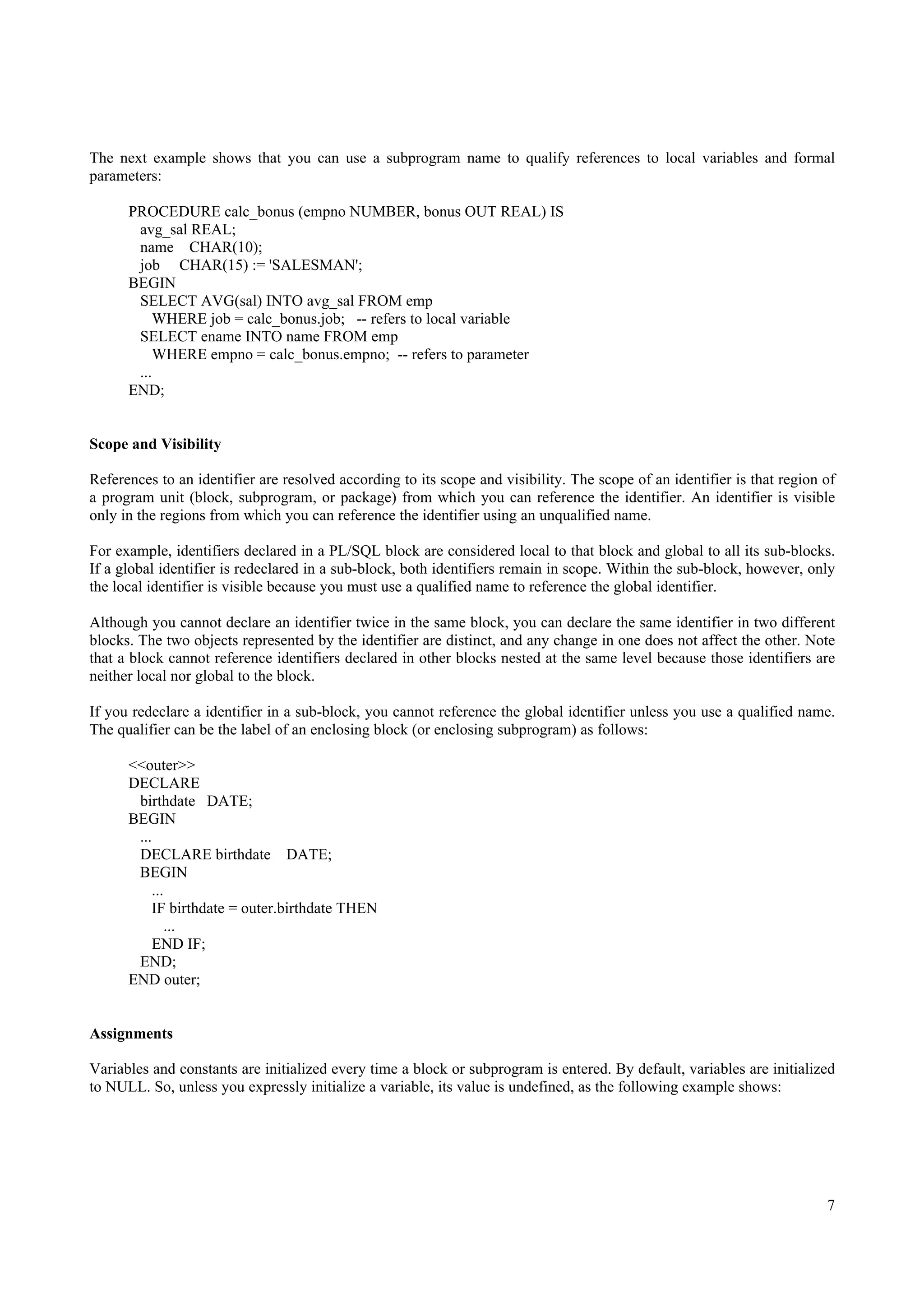 The next example shows that you can use a subprogram name to qualify references to local variables and formal
parameters:

      PROCEDURE calc_bonus (empno NUMBER, bonus OUT REAL) IS
       avg_sal REAL;
       name CHAR(10);
       job CHAR(15) := 'SALESMAN';
      BEGIN
       SELECT AVG(sal) INTO avg_sal FROM emp
           WHERE job = calc_bonus.job; -- refers to local variable
       SELECT ename INTO name FROM emp
           WHERE empno = calc_bonus.empno; -- refers to parameter
       ...
      END;


Scope and Visibility

References to an identifier are resolved according to its scope and visibility. The scope of an identifier is that region of
a program unit (block, subprogram, or package) from which you can reference the identifier. An identifier is visible
only in the regions from which you can reference the identifier using an unqualified name.

For example, identifiers declared in a PL/SQL block are considered local to that block and global to all its sub-blocks.
If a global identifier is redeclared in a sub-block, both identifiers remain in scope. Within the sub-block, however, only
the local identifier is visible because you must use a qualified name to reference the global identifier.

Although you cannot declare an identifier twice in the same block, you can declare the same identifier in two different
blocks. The two objects represented by the identifier are distinct, and any change in one does not affect the other. Note
that a block cannot reference identifiers declared in other blocks nested at the same level because those identifiers are
neither local nor global to the block.

If you redeclare a identifier in a sub-block, you cannot reference the global identifier unless you use a qualified name.
The qualifier can be the label of an enclosing block (or enclosing subprogram) as follows:

      <<outer>>
      DECLARE
       birthdate DATE;
      BEGIN
       ...
       DECLARE birthdate DATE;
       BEGIN
          ...
          IF birthdate = outer.birthdate THEN
              ...
           END IF;
       END;
      END outer;


Assignments

Variables and constants are initialized every time a block or subprogram is entered. By default, variables are initialized
to NULL. So, unless you expressly initialize a variable, its value is undefined, as the following example shows:




                                                                                                                          7
 