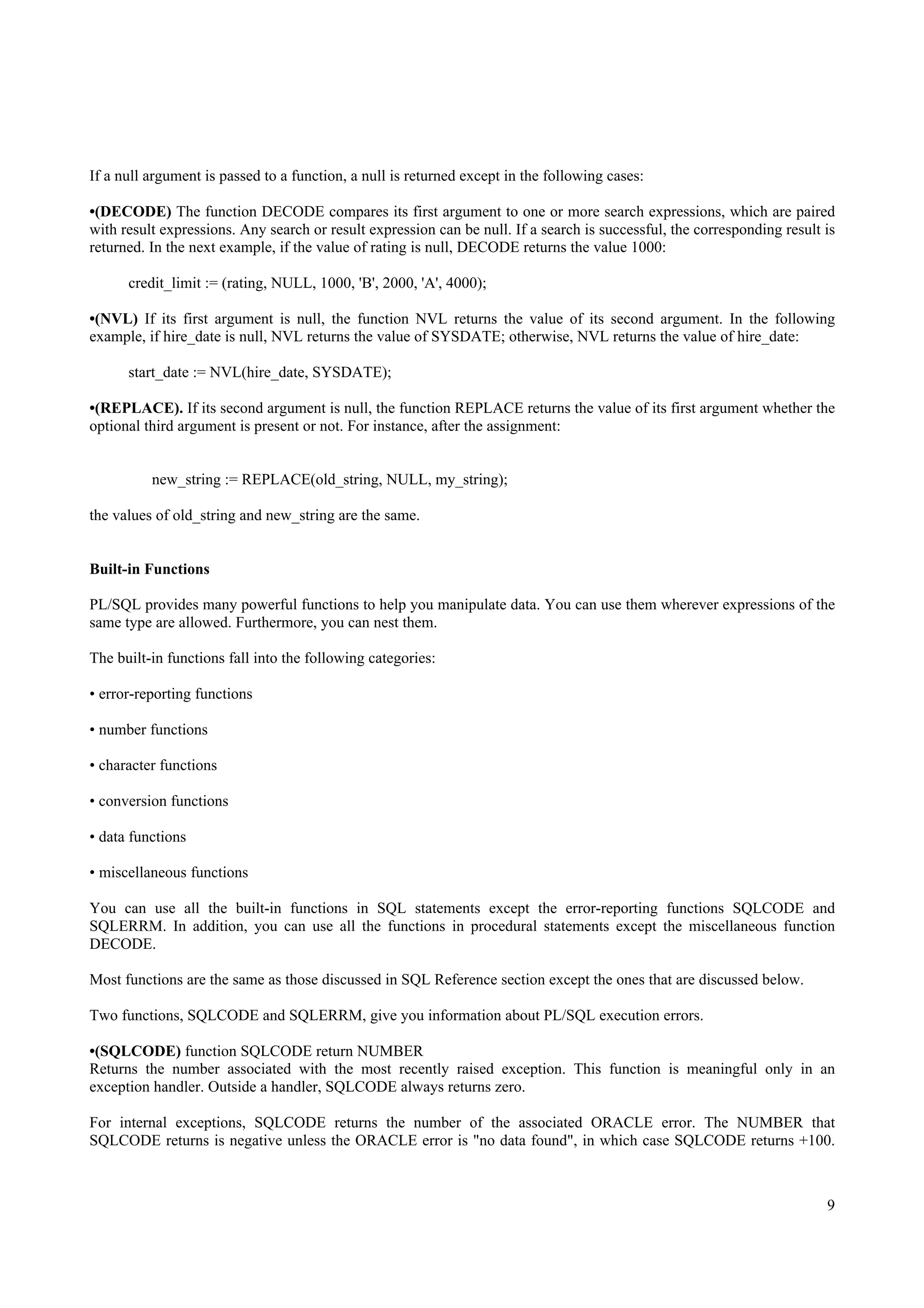 If a null argument is passed to a function, a null is returned except in the following cases:

•(DECODE) The function DECODE compares its first argument to one or more search expressions, which are paired
with result expressions. Any search or result expression can be null. If a search is successful, the corresponding result is
returned. In the next example, if the value of rating is null, DECODE returns the value 1000:

      credit_limit := (rating, NULL, 1000, 'B', 2000, 'A', 4000);

•(NVL) If its first argument is null, the function NVL returns the value of its second argument. In the following
example, if hire_date is null, NVL returns the value of SYSDATE; otherwise, NVL returns the value of hire_date:

      start_date := NVL(hire_date, SYSDATE);

•(REPLACE). If its second argument is null, the function REPLACE returns the value of its first argument whether the
optional third argument is present or not. For instance, after the assignment:


          new_string := REPLACE(old_string, NULL, my_string);

the values of old_string and new_string are the same.


Built-in Functions

PL/SQL provides many powerful functions to help you manipulate data. You can use them wherever expressions of the
same type are allowed. Furthermore, you can nest them.

The built-in functions fall into the following categories:

• error-reporting functions

• number functions

• character functions

• conversion functions

• data functions

• miscellaneous functions

You can use all the built-in functions in SQL statements except the error-reporting functions SQLCODE and
SQLERRM. In addition, you can use all the functions in procedural statements except the miscellaneous function
DECODE.

Most functions are the same as those discussed in SQL Reference section except the ones that are discussed below.

Two functions, SQLCODE and SQLERRM, give you information about PL/SQL execution errors.

•(SQLCODE) function SQLCODE return NUMBER
Returns the number associated with the most recently raised exception. This function is meaningful only in an
exception handler. Outside a handler, SQLCODE always returns zero.

For internal exceptions, SQLCODE returns the number of the associated ORACLE error. The NUMBER that
SQLCODE returns is negative unless the ORACLE error is "no data found", in which case SQLCODE returns +100.



                                                                                                                          9
 