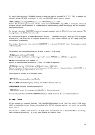 For user-defined exceptions, SQLCODE returns +1 unless you used the pragma EXCEPTION_INIT to associate the
exception with an ORACLE error number, in which case SQLCODE returns that error number.

•(SQLERRM) function SQLERRM [(error_number NUMBER)] return CHAR
Returns the error message associated with the current value of SQLCODE. SQLERRM is meaningful only in an
exception handler. Outside a handler, SQLERRM with no argument always returns the message ``ORA-0000:normal,
successful completion.''

For internal exceptions, SQLERRM returns the message associated with the ORACLE error that occurred. The
message begins with the ORACLE error code.

For user-defined exceptions, SQLERRM returns the message ``User-Defined Exception'' unless you used the pragma
EXCEPTION_INIT to associate the exception with an ORACLE error number, in which case SQLERRM returns the
corresponding error message.

You can pass the argument error_number to SQLERRM, in which case SQLERRM returns the message associated
with error_number.


The following miscellaneous functions may be of use to you in PL/SQL coding.

•(UID) function UID return NUMBER
Returns the unique identification number assigned to the current ORACLE user. UID takes no arguments.

•(USER) function USER return VARCHAR2
Returns the username of the current ORACLE user. USER takes no arguments.

•(USERENV) function USERENV (str VARCHAR2) return VARCHAR2
Returns information about the current session. You can use the information to write an application audit trail table or to
determine the language and character set are in use.

The string str can have any of the following values:


•'ENTRYID' returns an auditing entry identifier

•'LANGUAGE' returns the language, territory, and database character set in use

•'SESSIONID' returns the auditing session identifier

•'TERMINAL' returns the operating system identifier for the session terminal

You cannot specify the 'ENTRYID' or 'SESSIONID' option in SQL statements that access a remote database.


PL/SQL Tables
PL/SQL provides two composite datatypes: TABLE and RECORD. Objects of type TABLE are called PL/SQL tables,
which are modeled as (but not the same as) database tables. PL/SQL tables use a primary key to give you array-like
access to rows.

Like the size of a database table, the size of a PL/SQL table is unconstrained. That is, the number of rows in a PL/SQL
table can increase dynamically. The PL/SQL table grows as new rows are added.




                                                                                                                       10
 