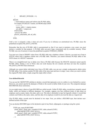i          BINARY_INTEGER := 0;
       ...
      BEGIN
       -- load employee names and salaries into PL/SQL tables
       For emprec IN (SELECT ename, sal FROM emp) LOOP
           i := i + 1;
           ename_tab(i) := emprec.ename;
           sal_tab(i) := emprec.sal;
       END LOOP;
       --process the tables
       process_sals(ename_tab, sal_tab);
       ...
      END;

Until a row is assigned a value, it does not exist. If you try to reference an uninitialized row, PL/SQL raises the
predefined exception NO_DATA_FOUND.

Remember that the size of PL/SQL table is unconstrained so, that if you want to maintain a row count, you must
declare a variable for that purpose. A PL/SQL table can grow large, constrained only by available memory. When
PL/SQL runs out of memory it raises the predefined exception STORAGE_ERROR.

You must use a loop to INSERT values from a PL/SQL table into a database column. Likewise, you must use a loop to
FETCH values from a database column into a PL/SQL table. Therefore, you cannot reference PL/SQL tables in the
INTO clause of a SELECT statement.

There is no straightforward way to delete rows from a PL/SQL table because the DELETE statement cannot specify
PL/SQL tables. Setting a row to NULL does not work because the row remains and does not raise the exception
NO_DATA_FOUND when referenced.

Although you cannot delete individual rows from a PL/SQL table, you can use a simple workaround to delete entire
PL/SQL tables. First, declare another PL/SQL table of the same type and leave it empty. Later, when you want to delete
the original PL/SQL tables, simply assign the empty table to them.


User-defined Records

You can use the %ROWTYPE attribute to declare a record that represents a row in a table or a row fetched by a cursor.
However, you cannot specify the datatypes of fields in the record or define fields of your own. The composite datatype
RECORD lifts those restrictions.

As you might expect, objects of type RECORD are called records. Unlike PL/SQL tables, records have uniquely named
fields, which can belong to different datatypes. For example, suppose you have different kinds of data about an
employee such as name, salary, hire date, and so on. This data is dissimilar in type but logically related. A record that
contains such fields as the name, salary, and hire date of an employee would let you treat the data as a logical unit.

Like PL/SQL tables, records must be declared in two steps. First, you define a RECORD type, then declare user-
defined records of that type.

You can declare RECORD types in the declarative part of any block, subprogram, or package using the syntax
7
     TYPE type_name IS RECORD
        (field_name1 {field_type | variable%TYPE | table.column%TYPE |
             table%ROWTYPE} [NOT NULL],
        (field_name2 {field_type | variable%TYPE | table.column%TYPE |
             table%ROWTYPE} [NOT NULL],
     ... );



                                                                                                                      12
 