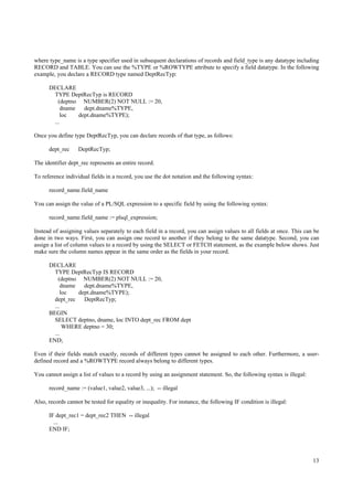 where type_name is a type specifier used in subsequent declarations of records and field_type is any datatype including
RECORD and TABLE. You can use the %TYPE or %ROWTYPE attribute to specify a field datatype. In the following
example, you declare a RECORD type named DeptRecTyp:

      DECLARE
       TYPE DeptRecTyp is RECORD
         (deptno NUMBER(2) NOT NULL := 20,
           dname   dept.dname%TYPE,
          loc    dept.dname%TYPE);
       ...

Once you define type DeptRecTyp, you can declare records of that type, as follows:

      dept_rec     DeptRecTyp;

The identifier dept_rec represents an entire record.

To reference individual fields in a record, you use the dot notation and the following syntax:

      record_name.field_name

You can assign the value of a PL/SQL expression to a specific field by using the following syntax:

      record_name.field_name := plsql_expression;

Instead of assigning values separately to each field in a record, you can assign values to all fields at once. This can be
done in two ways. First, you can assign one record to another if they belong to the same datatype. Second, you can
assign a list of column values to a record by using the SELECT or FETCH statement, as the example below shows. Just
make sure the column names appear in the same order as the fields in your record.

      DECLARE
        TYPE DeptRecTyp IS RECORD
          (deptno NUMBER(2) NOT NULL := 20,
            dname   dept.dname%TYPE,
           loc    dept.dname%TYPE);
        dept_rec    DeptRecTyp;
        ...
      BEGIN
        SELECT deptno, dname, loc INTO dept_rec FROM dept
            WHERE deptno = 30;
        ...
      END;

Even if their fields match exactly, records of different types cannot be assigned to each other. Furthermore, a user-
defined record and a %ROWTYPE record always belong to different types.

You cannot assign a list of values to a record by using an assignment statement. So, the following syntax is illegal:

      record_name := (value1, value2, value3, ...); -- illegal

Also, records cannot be tested for equality or inequality. For instance, the following IF condition is illegal:

      IF dept_rec1 = dept_rec2 THEN -- illegal
        ...
      END IF;




                                                                                                                        13
 