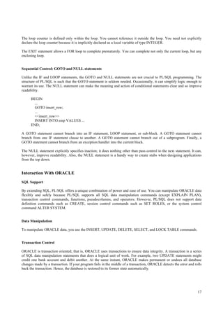 The loop counter is defined only within the loop. You cannot reference it outside the loop. You need not explicitly
declare the loop counter because it is implicitly declared as a local variable of type INTEGER.

The EXIT statement allows a FOR loop to complete prematurely. You can complete not only the current loop, but any
enclosing loop.


Sequential Control: GOTO and NULL statements

Unlike the IF and LOOP statements, the GOTO and NULL statements are not crucial to PL/SQL programming. The
structure of PL/SQL is such that the GOTO statement is seldom needed. Occasionally, it can simplify logic enough to
warrant its use. The NULL statement can make the meaning and action of conditional statements clear and so improve
readability.

      BEGIN
        ...
        GOTO insert_row;
        ...
        <<insert_row>>
        INSERT INTO emp VALUES ...
      END;

A GOTO statement cannot branch into an IF statement, LOOP statement, or sub-block. A GOTO statement cannot
branch from one IF statement clause to another. A GOTO statement cannot branch out of a subprogram. Finally, a
GOTO statement cannot branch from an exception handler into the current block.

The NULL statement explicitly specifies inaction; it does nothing other than pass control to the next statement. It can,
however, improve readability. Also, the NULL statement is a handy way to create stubs when designing applications
from the top down.


Interaction With ORACLE
SQL Support

By extending SQL, PL/SQL offers a unique combination of power and ease of use. You can manipulate ORACLE data
flexibly and safely because PL/SQL supports all SQL data manipulation commands (except EXPLAIN PLAN),
transaction control commands, functions, pseudocolumns, and operators. However, PL/SQL does not support data
definition commands such as CREATE, session control commands such as SET ROLES, or the system control
command ALTER SYSTEM.


Data Manipulation

To manipulate ORACLE data, you use the INSERT, UPDATE, DELETE, SELECT, and LOCK TABLE commands.


Transaction Control

ORACLE is transaction oriented; that is, ORACLE uses transactions to ensure data integrity. A transaction is a series
of SQL data manipulation statements that does a logical unit of work. For example, two UPDATE statements might
credit one bank account and debit another. At the same instant, ORACLE makes permanent or undoes all database
changes made by a transaction. If your program fails in the middle of a transaction, ORACLE detects the error and rolls
back the transaction. Hence, the database is restored to its former state automatically.




                                                                                                                     17
 