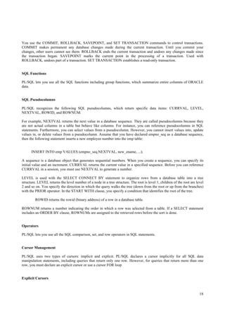 You use the COMMIT, ROLLBACK, SAVEPOINT, and SET TRANSACTION commands to control transactions.
COMMIT makes permanent any database changes made during the current transaction. Until you commit your
changes, other users cannot see them. ROLLBACK ends the current transaction and undoes any changes made since
the transaction began. SAVEPOINT marks the current point in the processing of a transaction. Used with
ROLLBACK, undoes part of a transaction. SET TRANSACTION establishes a read-only transaction.


SQL Functions

PL/SQL lets you use all the SQL functions including group functions, which summarize entire columns of ORACLE
data.


SQL Pseudocolumns

PL/SQL recognizes the following SQL pseudocolumns, which return specific data items: CURRVAL, LEVEL,
NEXTVAL, ROWID, and ROWNUM.

For example, NEXTVAL returns the next value in a database sequence. They are called pseudocolumns because they
are not actual columns in a table but behave like columns. For instance, you can reference pseudocolumns in SQL
statements. Furthermore, you can select values from a pseudocolumn. However, you cannot insert values into, update
values in, or delete values from a pseudocolumn. Assume that you have declared empno_seq as a database sequence,
then the following statement inserts a new employee number into the emp table:


      INSERT INTO emp VALUES (empno_seq.NEXTVAL, new_ename, ...);

A sequence is a database object that generates sequential numbers. When you create a sequence, you can specify its
initial value and an increment. CURRVAL returns the current value in a specified sequence. Before you can reference
CURRVAL in a session, you must use NEXTVAL to generate a number.

LEVEL is used with the SELECT CONNECT BY statement to organize rows from a database table into a tree
structure. LEVEL returns the level number of a node in a tree structure. The root is level 1, children of the root are level
2 and so on. You specify the direction in which the query walks the tree (down from the root or up from the branches)
with the PRIOR operator. In the START WITH clause, you specify a condition that identifies the root of the tree.

         ROWID returns the rowid (binary address) of a row in a database table.

ROWNUM returns a number indicating the order in which a row was selected from a table. If a SELECT statement
includes an ORDER BY clause, ROWNUMs are assigned to the retrieved rows before the sort is done.


Operators

PL/SQL lets you use all the SQL comparison, set, and row operators in SQL statements.


Cursor Management

PL/SQL uses two types of cursors: implicit and explicit. PL/SQL declares a cursor implicitly for all SQL data
manipulation statements, including queries that return only one row. However, for queries that return more than one
row, you must declare an explicit cursor or use a cursor FOR loop


Explicit Cursors



                                                                                                                         18
 