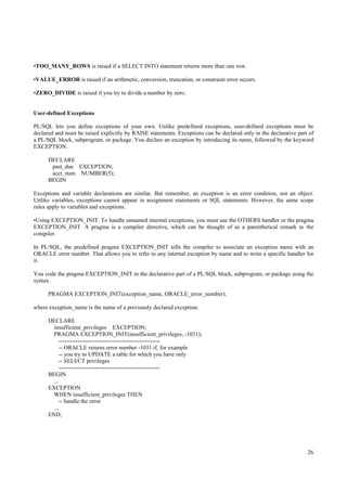 •TOO_MANY_ROWS is raised if a SELECT INTO statement returns more than one row.

•VALUE_ERROR is raised if an arithmetic, conversion, truncation, or constraint error occurs.

•ZERO_DIVIDE is raised if you try to divide a number by zero.


User-defined Exceptions

PL/SQL lets you define exceptions of your own. Unlike predefined exceptions, user-defined exceptions must be
declared and must be raised explicitly by RAISE statements. Exceptions can be declared only in the declarative part of
a PL/SQL block, subprogram, or package. You declare an exception by introducing its name, followed by the keyword
EXCEPTION.

      DECLARE
       past_due EXCEPTION;
       acct_num NUMBER(5);
      BEGIN

Exceptions and variable declarations are similar. But remember, an exception is an error condition, not an object.
Unlike variables, exceptions cannot appear in assignment statements or SQL statements. However, the same scope
rules apply to variables and exceptions.

•Using EXCEPTION_INIT. To handle unnamed internal exceptions, you must use the OTHERS handler or the pragma
EXCEPTION_INIT. A pragma is a compiler directive, which can be thought of as a parenthetical remark to the
compiler.

In PL/SQL, the predefined pragma EXCEPTION_INIT tells the compiler to associate an exception name with an
ORACLE error number. That allows you to refer to any internal exception by name and to write a specific handler for
it.

You code the pragma EXCEPTION_INIT in the declarative part of a PL/SQL block, subprogram, or package using the
syntax

      PRAGMA EXCEPTION_INIT(exception_name, ORACLE_error_number);

where exception_name is the name of a previously declared exception.

      DECLARE
        insufficient_privileges EXCEPTION;
        PRAGMA EXCEPTION_INIT(insufficient_privileges, -1031);
           -----------------------------------------------------
            -- ORACLE returns error number -1031 if, for example
            -- you try to UPDATE a table for which you have only
            -- SELECT privileges
           -----------------------------------------------------
      BEGIN
        ...
      EXCEPTION
        WHEN insufficient_privileges THEN
            -- handle the error
        ...
      END;




                                                                                                                   26
 