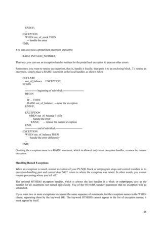 END IF;
        ...
      EXCEPTION
        WHEN out_of_stock THEN
            -- handle the error
      END;

You can also raise a predefined exception explicitly:

      RAISE INVALID_NUMBER;

That way, you can use an exception handler written for the predefined exception to process other errors.

Sometimes, you want to reraise an exception, that is, handle it locally, then pass it to an enclosing block. To reraise an
exception, simply place a RAISE statement in the local handler, as shown below

      DECLARE
        out_of_balance EXCEPTION;
      BEGIN
        ...
        ------------- beginning of sub-block -----------------------
        BEGIN
           ...
           IF ... THEN
            RAISE out_of_balance; -- raise the exception
        END IF;
           ...
        EXCEPTION
             WHEN out_of_balance THEN
               -- handle the error
               RAISE;      -- reraise the current exception
        END;
        ------------- end of sub-block -----------------------------
      EXCEPTION
        WHEN out_of_balance THEN
             - handle the error differently
        ...
      END;

Omitting the exception name in a RAISE statement, which is allowed only in an exception handler, reraises the current
exception.


Handling Raised Exceptions

When an exception is raised, normal execution of your PL/SQL block or subprogram stops and control transfers to its
exception-handling part and control does NOT return to where the exception was raised. In other words, you cannot
resume processing where you left off.

The optional OTHERS exception handler, which is always the last handler in a block or subprogram, acts as the
handler for all exceptions not named specifically. Use of the OTHERS handler guarantees that no exception will go
unhandled.

If you want two or more exceptions to execute the same sequence of statements, list the exception names in the WHEN
clause, separating them by the keyword OR. The keyword OTHERS cannot appear in the list of exception names; it
must appear by itself.



                                                                                                                       28
 