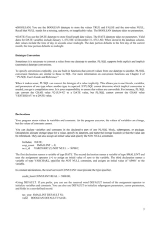 •(BOOLEAN) You use the BOOLEAN datatype to store the values TRUE and FALSE and the non-value NULL.
Recall that NULL stands for a missing, unknown, or inapplicable value. The BOOLEAN datatype takes no parameters.

•(DATE) You use the DATE datatype to store fixed-length date values. The DATE datatype takes no parameters. Valid
dates for DATE variables include January 1, 4712 BC to December 31, 4712 AD. When stored in the database column,
date values include the time of day in seconds since midnight. The date portion defaults to the first day of the current
month; the time portion defaults to midnight.


Datatype Conversion

Sometimes it is necessary to convert a value from one datatype to another. PL/SQL supports both explicit and implicit
(automatic) datatype conversions.

To specify conversions explicitly, you use built-in functions that convert values from one datatype to another. PL/SQL
conversion functions are similar to those in SQL. For more information on conversion functions see Chapter 2 of
``PL/SQL User's Guide and Reference.''

When it makes sense, PL/SQL can convert the datatype of a value implicitly. This allows you to use literals, variables,
and parameters of one type where another type is expected. If PL/SQL cannot determine which implicit conversion is
needed, you get a compilation error. It is your responsibility to ensure that values are convertible. For instance, PL/SQL
can convert the CHAR value '02-JUN-92' to a DATE value, but PL/SQL cannot convert the CHAR value
'YESTERDAY' to a DATE value.




Declarations

Your program stores values in variables and constants. As the program executes, the values of variables can change,
but the values of constants cannot.

You can declare variables and constants in the declarative part of any PL/SQL block, subprogram, or package.
Declarations allocate storage space for a value, specify its datatype, and name the storage location so that the value can
be referenced. They can also assign an initial value and specify the NOT NULL constraint.

      birthdate DATE;
      emp_count SMALLINT := 0;
      acct_id   VARCHAR2 (5) NOT NULL := 'AP001';

The first declaration names a variable of type DATE. The second declaration names a variable of type SMALLINT and
uses the assignment operator (:=) to assign an initial value of zero to the variable. The third declaration names a
variable of type VARCHAR2, specifies the NOT NULL constraint, and assigns an initial value of 'AP001' to the
variable.

In constant declarations, the reserved word CONSTANT must precede the type specifier.

      credit_limit CONSTANT REAL := 5000.00;

•Using DEFAULT. If you prefer, you can use the reserved word DEFAULT instead of the assignment operator to
initialize variables and constants. You can also use DEFAULT to initialize subprogram parameters, cursor parameters,
and fields in a user-defined record.

      tax_year SMALLINT DEFAULT 92;
      valid BOOLEAN DEFAULT FALSE;



                                                                                                                        3
 